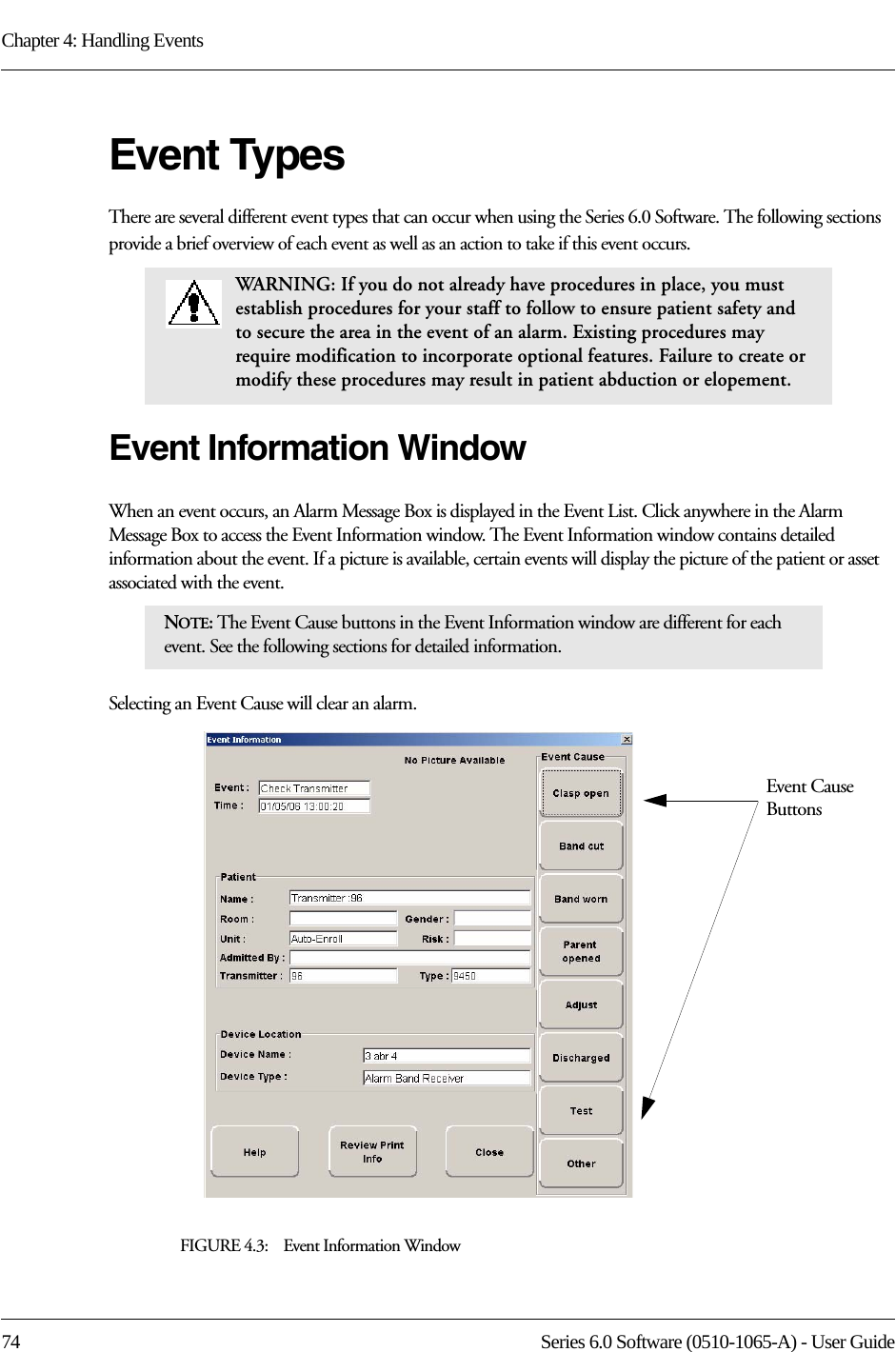 Chapter 4: Handling Events74 Series 6.0 Software (0510-1065-A) - User GuideEvent TypesThere are several different event types that can occur when using the Series 6.0 Software. The following sections provide a brief overview of each event as well as an action to take if this event occurs.Event Information WindowWhen an event occurs, an Alarm Message Box is displayed in the Event List. Click anywhere in the Alarm Message Box to access the Event Information window. The Event Information window contains detailed information about the event. If a picture is available, certain events will display the picture of the patient or asset associated with the event. Selecting an Event Cause will clear an alarm.FIGURE 4.3:    Event Information WindowWARNING: If you do not already have procedures in place, you must establish procedures for your staff to follow to ensure patient safety and to secure the area in the event of an alarm. Existing procedures may require modification to incorporate optional features. Failure to create or modify these procedures may result in patient abduction or elopement. NOTE: The Event Cause buttons in the Event Information window are different for each event. See the following sections for detailed information. Event Cause Buttons