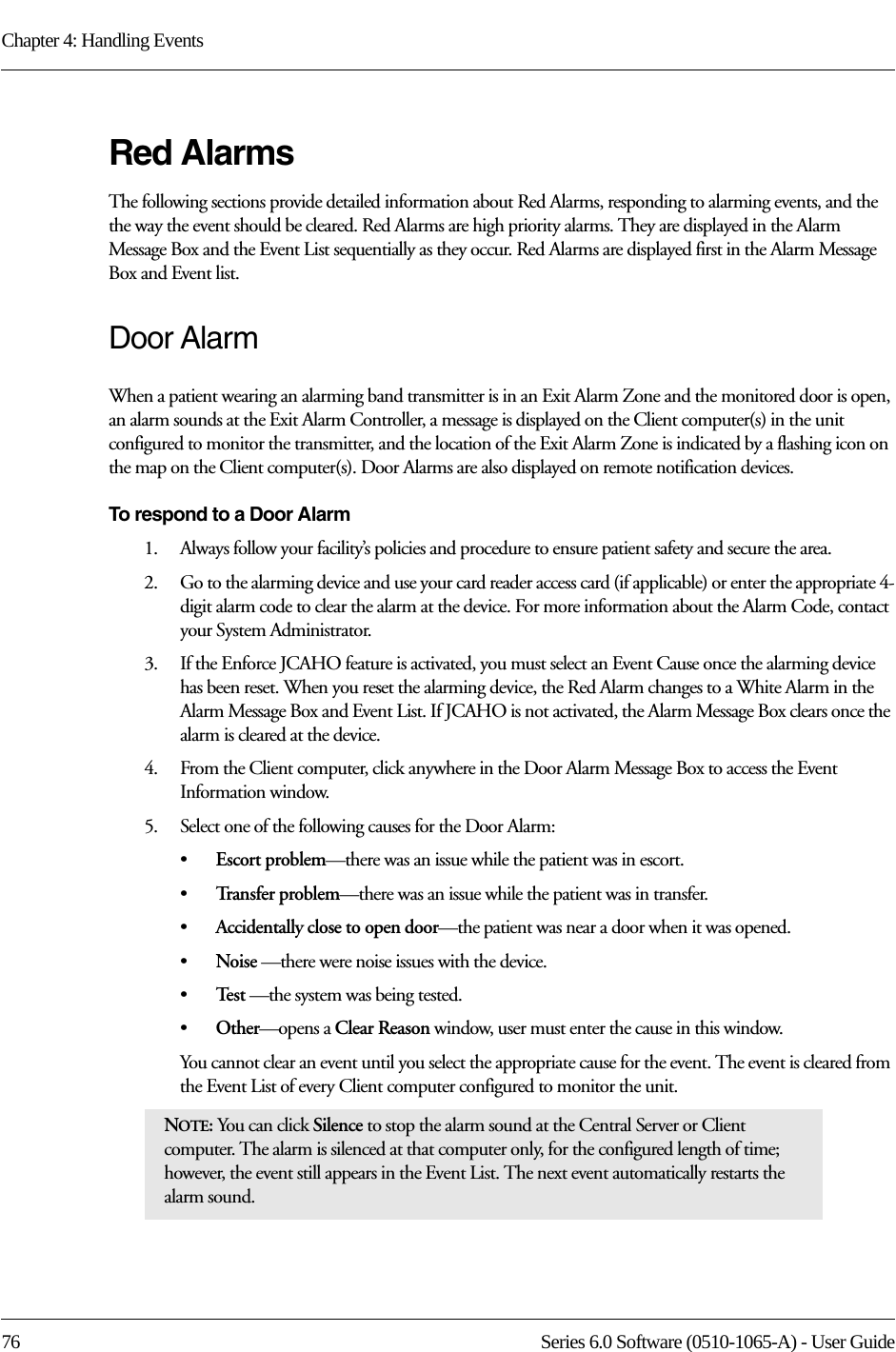 Chapter 4: Handling Events76 Series 6.0 Software (0510-1065-A) - User GuideRed AlarmsThe following sections provide detailed information about Red Alarms, responding to alarming events, and the the way the event should be cleared. Red Alarms are high priority alarms. They are displayed in the Alarm Message Box and the Event List sequentially as they occur. Red Alarms are displayed first in the Alarm Message Box and Event list.Door AlarmWhen a patient wearing an alarming band transmitter is in an Exit Alarm Zone and the monitored door is open, an alarm sounds at the Exit Alarm Controller, a message is displayed on the Client computer(s) in the unit configured to monitor the transmitter, and the location of the Exit Alarm Zone is indicated by a flashing icon on the map on the Client computer(s). Door Alarms are also displayed on remote notification devices.To respond to a Door Alarm1.    Always follow your facility’s policies and procedure to ensure patient safety and secure the area.2.    Go to the alarming device and use your card reader access card (if applicable) or enter the appropriate 4-digit alarm code to clear the alarm at the device. For more information about the Alarm Code, contact your System Administrator. 3.    If the Enforce JCAHO feature is activated, you must select an Event Cause once the alarming device has been reset. When you reset the alarming device, the Red Alarm changes to a White Alarm in the Alarm Message Box and Event List. If JCAHO is not activated, the Alarm Message Box clears once the alarm is cleared at the device.4.    From the Client computer, click anywhere in the Door Alarm Message Box to access the Event Information window.5.    Select one of the following causes for the Door Alarm:•Escort problem—there was an issue while the patient was in escort.•Tr a n s f e r  p r o b l e m —there was an issue while the patient was in transfer.•Accidentally close to open door—the patient was near a door when it was opened.•Noise —there were noise issues with the device.•Te s t  —the system was being tested.•Other—opens a Clear Reason window, user must enter the cause in this window.You cannot clear an event until you select the appropriate cause for the event. The event is cleared from the Event List of every Client computer configured to monitor the unit.NOTE: You can click Silence to stop the alarm sound at the Central Server or Client computer. The alarm is silenced at that computer only, for the configured length of time; however, the event still appears in the Event List. The next event automatically restarts the alarm sound. 