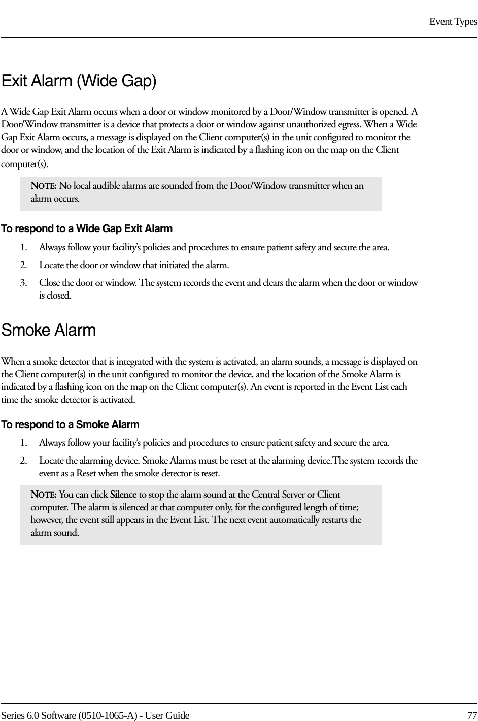 Series 6.0 Software (0510-1065-A) - User Guide  77Event TypesExit Alarm (Wide Gap)A Wide Gap Exit Alarm occurs when a door or window monitored by a Door/Window transmitter is opened. A Door/Window transmitter is a device that protects a door or window against unauthorized egress. When a Wide Gap Exit Alarm occurs, a message is displayed on the Client computer(s) in the unit configured to monitor the door or window, and the location of the Exit Alarm is indicated by a flashing icon on the map on the Client computer(s). To respond to a Wide Gap Exit Alarm1.    Always follow your facility’s policies and procedures to ensure patient safety and secure the area.2.    Locate the door or window that initiated the alarm. 3.    Close the door or window. The system records the event and clears the alarm when the door or window is closed.Smoke AlarmWhen a smoke detector that is integrated with the system is activated, an alarm sounds, a message is displayed on the Client computer(s) in the unit configured to monitor the device, and the location of the Smoke Alarm is indicated by a flashing icon on the map on the Client computer(s). An event is reported in the Event List each time the smoke detector is activated.To respond to a Smoke Alarm1.    Always follow your facility’s policies and procedures to ensure patient safety and secure the area.2.    Locate the alarming device. Smoke Alarms must be reset at the alarming device.The system records the event as a Reset when the smoke detector is reset.NOTE: No local audible alarms are sounded from the Door/Window transmitter when an alarm occurs. NOTE: You can click Silence to stop the alarm sound at the Central Server or Client computer. The alarm is silenced at that computer only, for the configured length of time; however, the event still appears in the Event List. The next event automatically restarts the alarm sound. 