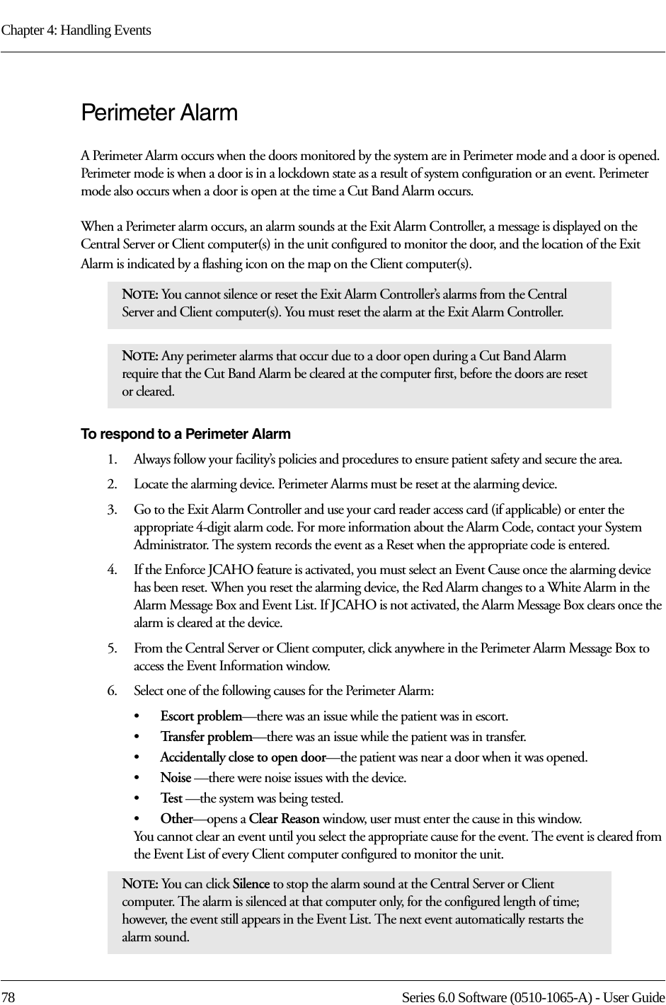 Chapter 4: Handling Events78 Series 6.0 Software (0510-1065-A) - User GuidePerimeter AlarmA Perimeter Alarm occurs when the doors monitored by the system are in Perimeter mode and a door is opened. Perimeter mode is when a door is in a lockdown state as a result of system configuration or an event. Perimeter mode also occurs when a door is open at the time a Cut Band Alarm occurs.When a Perimeter alarm occurs, an alarm sounds at the Exit Alarm Controller, a message is displayed on the Central Server or Client computer(s) in the unit configured to monitor the door, and the location of the Exit Alarm is indicated by a flashing icon on the map on the Client computer(s).To respond to a Perimeter Alarm1.    Always follow your facility’s policies and procedures to ensure patient safety and secure the area.2.    Locate the alarming device. Perimeter Alarms must be reset at the alarming device.3.    Go to the Exit Alarm Controller and use your card reader access card (if applicable) or enter the appropriate 4-digit alarm code. For more information about the Alarm Code, contact your System Administrator. The system records the event as a Reset when the appropriate code is entered. 4.    If the Enforce JCAHO feature is activated, you must select an Event Cause once the alarming device has been reset. When you reset the alarming device, the Red Alarm changes to a White Alarm in the Alarm Message Box and Event List. If JCAHO is not activated, the Alarm Message Box clears once the alarm is cleared at the device.5.    From the Central Server or Client computer, click anywhere in the Perimeter Alarm Message Box to access the Event Information window.6.    Select one of the following causes for the Perimeter Alarm:•Escort problem—there was an issue while the patient was in escort.•Tr a n s f e r  p r o b l e m —there was an issue while the patient was in transfer.•Accidentally close to open door—the patient was near a door when it was opened.•Noise —there were noise issues with the device.•Te s t  —the system was being tested.•Other—opens a Clear Reason window, user must enter the cause in this window.You cannot clear an event until you select the appropriate cause for the event. The event is cleared from the Event List of every Client computer configured to monitor the unit.NOTE: You cannot silence or reset the Exit Alarm Controller’s alarms from the Central Server and Client computer(s). You must reset the alarm at the Exit Alarm Controller. NOTE: Any perimeter alarms that occur due to a door open during a Cut Band Alarm require that the Cut Band Alarm be cleared at the computer first, before the doors are reset or cleared.NOTE: You can click Silence to stop the alarm sound at the Central Server or Client computer. The alarm is silenced at that computer only, for the configured length of time; however, the event still appears in the Event List. The next event automatically restarts the alarm sound. 