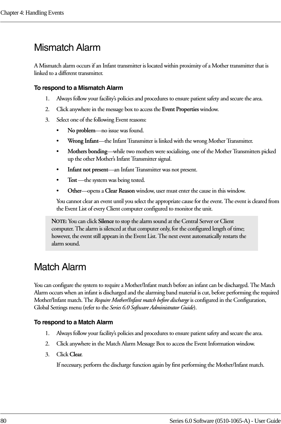 Chapter 4: Handling Events80 Series 6.0 Software (0510-1065-A) - User GuideMismatch AlarmA Mismatch alarm occurs if an Infant transmitter is located within proximity of a Mother transmitter that is linked to a different transmitter. To respond to a Mismatch Alarm1.    Always follow your facility’s policies and procedures to ensure patient safety and secure the area.2.    Click anywhere in the message box to access the Event Properties window.3.    Select one of the following Event reasons: •No problem—no issue was found.•Wron g Infant—the Infant Transmitter is linked with the wrong Mother Transmitter.•Mothers bonding—while two mothers were socializing, one of the Mother Transmitters picked up the other Mother’s Infant Transmitter signal.•Infant not present—an Infant Transmitter was not present. •Te s t  —the system was being tested.•Other—opens a Clear Reason window, user must enter the cause in this window.You cannot clear an event until you select the appropriate cause for the event. The event is cleared from the Event List of every Client computer configured to monitor the unit.Match AlarmYou can configure the system to require a Mother/Infant match before an infant can be discharged. The Match Alarm occurs when an infant is discharged and the alarming band material is cut, before performing the required Mother/Infant match. The Require Mother/Infant match before discharge is configured in the Configuration, Global Settings menu (refer to the Series 6.0 Software Administrator Guide).To respond to a Match Alarm1.    Always follow your facility’s policies and procedures to ensure patient safety and secure the area.2.    Click anywhere in the Match Alarm Message Box to access the Event Information window.3.    Click Clear.If necessary, perform the discharge function again by first performing the Mother/Infant match.NOTE: You can click Silence to stop the alarm sound at the Central Server or Client computer. The alarm is silenced at that computer only, for the configured length of time; however, the event still appears in the Event List. The next event automatically restarts the alarm sound. 