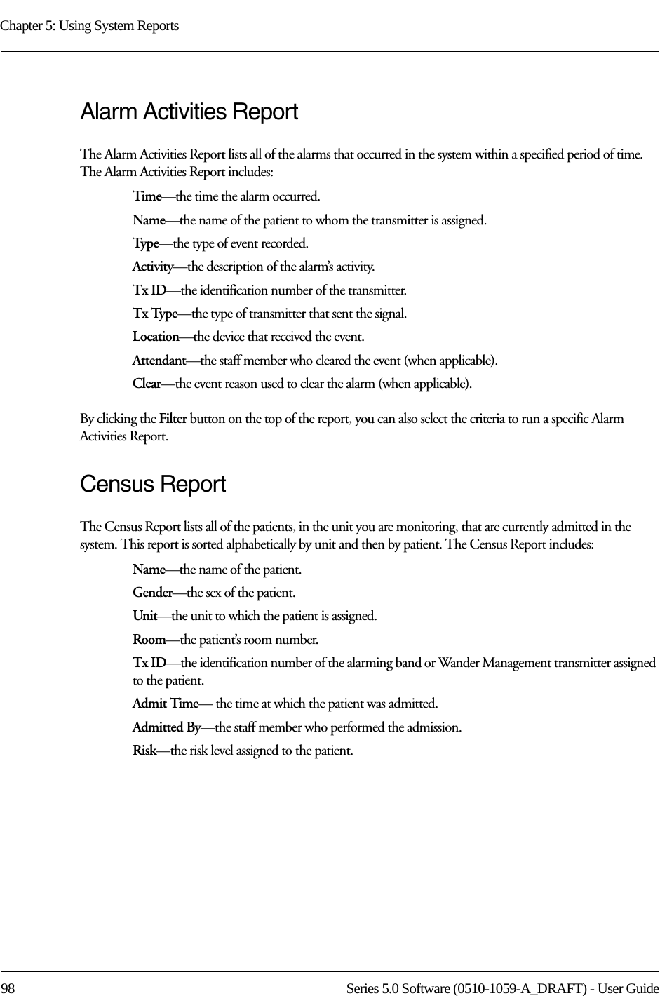 Chapter 5: Using System Reports98 Series 5.0 Software (0510-1059-A_DRAFT) - User GuideAlarm Activities ReportThe Alarm Activities Report lists all of the alarms that occurred in the system within a specified period of time. The Alarm Activities Report includes:Time—the time the alarm occurred.Name—the name of the patient to whom the transmitter is assigned. Typ e—the type of event recorded.Activity—the description of the alarm’s activity.Tx ID—the identification number of the transmitter.Tx Type—the type of transmitter that sent the signal.Location—the device that received the event.Attendant—the staff member who cleared the event (when applicable).Clear—the event reason used to clear the alarm (when applicable).By clicking the Filter button on the top of the report, you can also select the criteria to run a specific Alarm Activities Report.Census ReportThe Census Report lists all of the patients, in the unit you are monitoring, that are currently admitted in the system. This report is sorted alphabetically by unit and then by patient. The Census Report includes:Name—the name of the patient. Gender—the sex of the patient.Unit—the unit to which the patient is assigned.Room—the patient’s room number. Tx ID—the identification number of the alarming band or Wander Management transmitter assigned to the patient.Admit Time— the time at which the patient was admitted.Admitted By—the staff member who performed the admission.Risk—the risk level assigned to the patient.