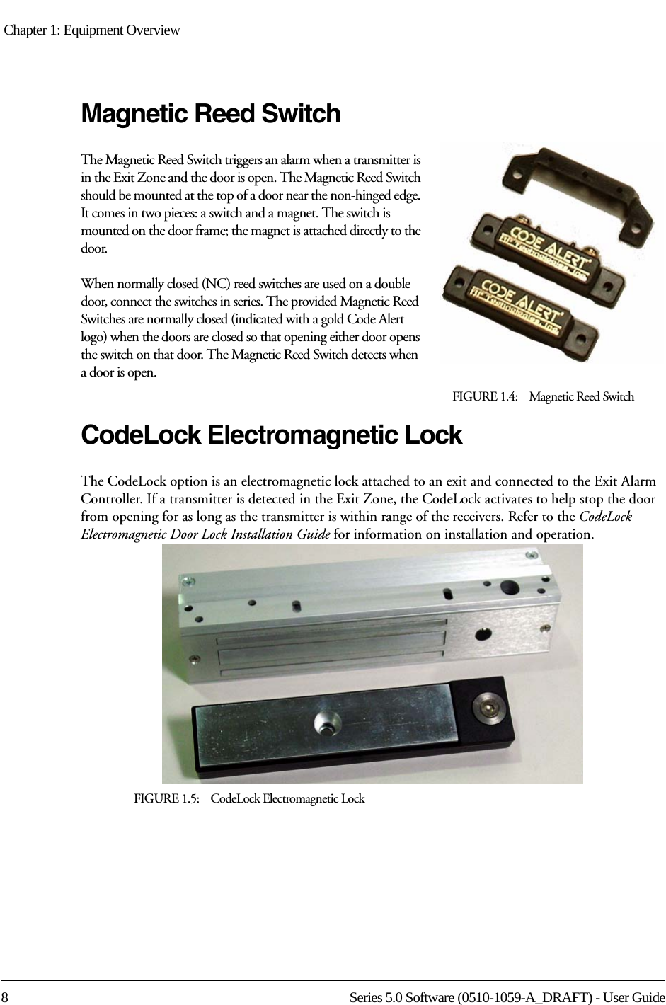 Chapter 1: Equipment Overview 8 Series 5.0 Software (0510-1059-A_DRAFT) - User GuideMagnetic Reed SwitchThe Magnetic Reed Switch triggers an alarm when a transmitter is in the Exit Zone and the door is open. The Magnetic Reed Switch should be mounted at the top of a door near the non-hinged edge. It comes in two pieces: a switch and a magnet. The switch is mounted on the door frame; the magnet is attached directly to the door.When normally closed (NC) reed switches are used on a double door, connect the switches in series. The provided Magnetic Reed Switches are normally closed (indicated with a gold Code Alert logo) when the doors are closed so that opening either door opens the switch on that door. The Magnetic Reed Switch detects when a door is open. FIGURE 1.4:    Magnetic Reed SwitchCodeLock Electromagnetic LockThe CodeLock option is an electromagnetic lock attached to an exit and connected to the Exit Alarm Controller. If a transmitter is detected in the Exit Zone, the CodeLock activates to help stop the door from opening for as long as the transmitter is within range of the receivers. Refer to the CodeLock Electromagnetic Door Lock Installation Guide for information on installation and operation.FIGURE 1.5:    CodeLock Electromagnetic Lock