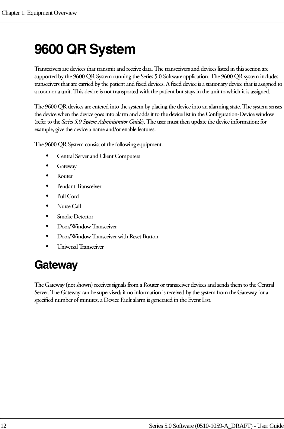 Chapter 1: Equipment Overview 12 Series 5.0 Software (0510-1059-A_DRAFT) - User Guide9600 QR System Transceivers are devices that transmit and receive data. The transceivers and devices listed in this section are supported by the 9600 QR System running the Series 5.0 Software application. The 9600 QR system includes transceivers that are carried by the patient and fixed devices. A fixed device is a stationary device that is assigned to a room or a unit. This device is not transported with the patient but stays in the unit to which it is assigned.The 9600 QR devices are entered into the system by placing the device into an alarming state. The system senses the device when the device goes into alarm and adds it to the device list in the Configuration-Device window (refer to the Series 5.0 System Administrator Guide). The user must then update the device information; for example, give the device a name and/or enable features.The 9600 QR System consist of the following equipment.•Central Server and Client Computers•Gateway•Router•Pendant Transceiver•Pull Cord•Nurse Call•Smoke Detector•Door/Window Transceiver•Door/Window Transceiver with Reset Button•Universal TransceiverGatewayThe Gateway (not shown) receives signals from a Router or transceiver devices and sends them to the Central Server. The Gateway can be supervised; if no information is received by the system from the Gateway for a specified number of minutes, a Device Fault alarm is generated in the Event List.