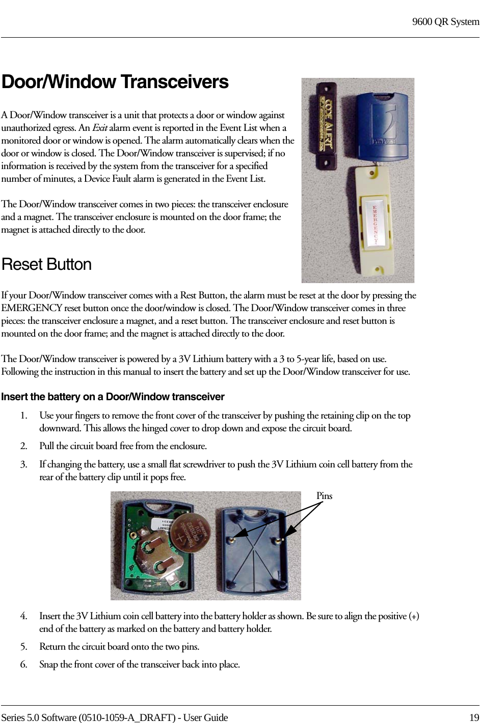 Series 5.0 Software (0510-1059-A_DRAFT) - User Guide  199600 QR SystemDoor/Window TransceiversA Door/Window transceiver is a unit that protects a door or window against unauthorized egress. An Exit alarm event is reported in the Event List when a monitored door or window is opened. The alarm automatically clears when the door or window is closed. The Door/Window transceiver is supervised; if no information is received by the system from the transceiver for a specified number of minutes, a Device Fault alarm is generated in the Event List.The Door/Window transceiver comes in two pieces: the transceiver enclosure and a magnet. The transceiver enclosure is mounted on the door frame; the magnet is attached directly to the door.Reset ButtonIf your Door/Window transceiver comes with a Rest Button, the alarm must be reset at the door by pressing the EMERGENCY reset button once the door/window is closed. The Door/Window transceiver comes in three pieces: the transceiver enclosure a magnet, and a reset button. The transceiver enclosure and reset button is mounted on the door frame; and the magnet is attached directly to the door. The Door/Window transceiver is powered by a 3V Lithium battery with a 3 to 5-year life, based on use. Following the instruction in this manual to insert the battery and set up the Door/Window transceiver for use.Insert the battery on a Door/Window transceiver1.    Use your fingers to remove the front cover of the transceiver by pushing the retaining clip on the top downward. This allows the hinged cover to drop down and expose the circuit board. 2.    Pull the circuit board free from the enclosure. 3.    If changing the battery, use a small flat screwdriver to push the 3V Lithium coin cell battery from the rear of the battery clip until it pops free.4.    Insert the 3V Lithium coin cell battery into the battery holder as shown. Be sure to align the positive (+) end of the battery as marked on the battery and battery holder.5.    Return the circuit board onto the two pins.6.    Snap the front cover of the transceiver back into place.Pins