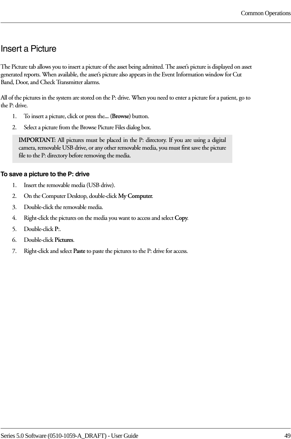 Series 5.0 Software (0510-1059-A_DRAFT) - User Guide  49Common OperationsInsert a PictureThe Picture tab allows you to insert a picture of the asset being admitted. The asset’s picture is displayed on asset generated reports. When available, the asset’s picture also appears in the Event Information window for Cut Band, Door, and Check Transmitter alarms. All of the pictures in the system are stored on the P: drive. When you need to enter a picture for a patient, go to the P: drive. 1.    To insert a picture, click or press the... (Browse) button.2.    Select a picture from the Browse Picture Files dialog box.To save a picture to the P: drive1.    Insert the removable media (USB drive).2.    On the Computer Desktop, double-click My Computer.3.    Double-click the removable media. 4.    Right-click the pictures on the media you want to access and select Copy.5.    Double-click P:.6.    Double-click Pictures.7.    Right-click and select Paste to paste the pictures to the P: drive for access. IMPORTANT:  All pictures must be placed in the P: directory. If you are using a digital camera, removable USB drive, or any other removable media, you must first save the picture file to the P: directory before removing the media. 