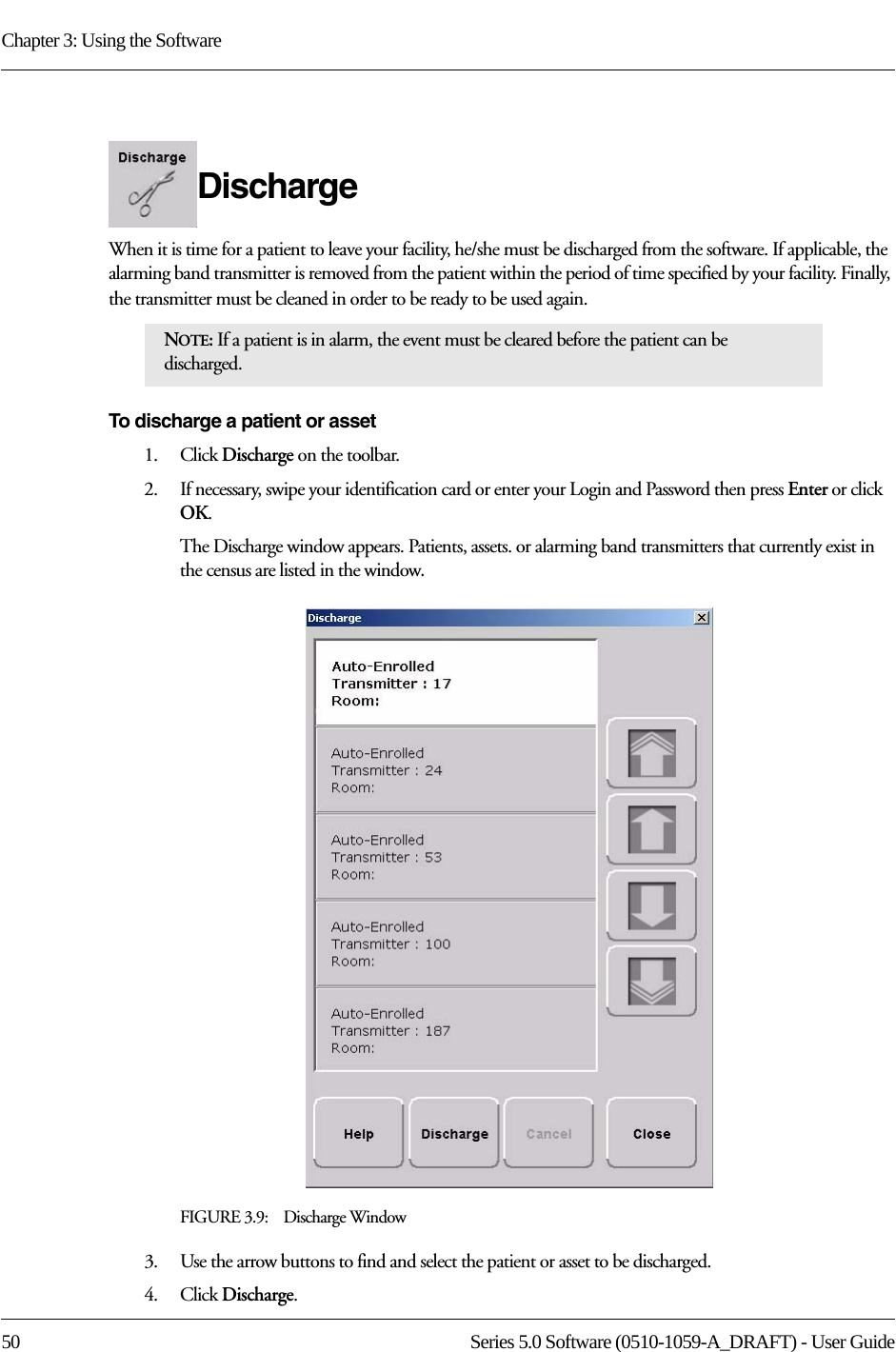 Chapter 3: Using the Software50 Series 5.0 Software (0510-1059-A_DRAFT) - User GuideDischarge When it is time for a patient to leave your facility, he/she must be discharged from the software. If applicable, the alarming band transmitter is removed from the patient within the period of time specified by your facility. Finally, the transmitter must be cleaned in order to be ready to be used again.To discharge a patient or asset1.    Click Discharge on the toolbar. 2.    If necessary, swipe your identification card or enter your Login and Password then press Enter or click OK.The Discharge window appears. Patients, assets. or alarming band transmitters that currently exist in the census are listed in the window. FIGURE 3.9:    Discharge Window3.    Use the arrow buttons to find and select the patient or asset to be discharged.4.    Click Discharge.NOTE: If a patient is in alarm, the event must be cleared before the patient can be discharged.