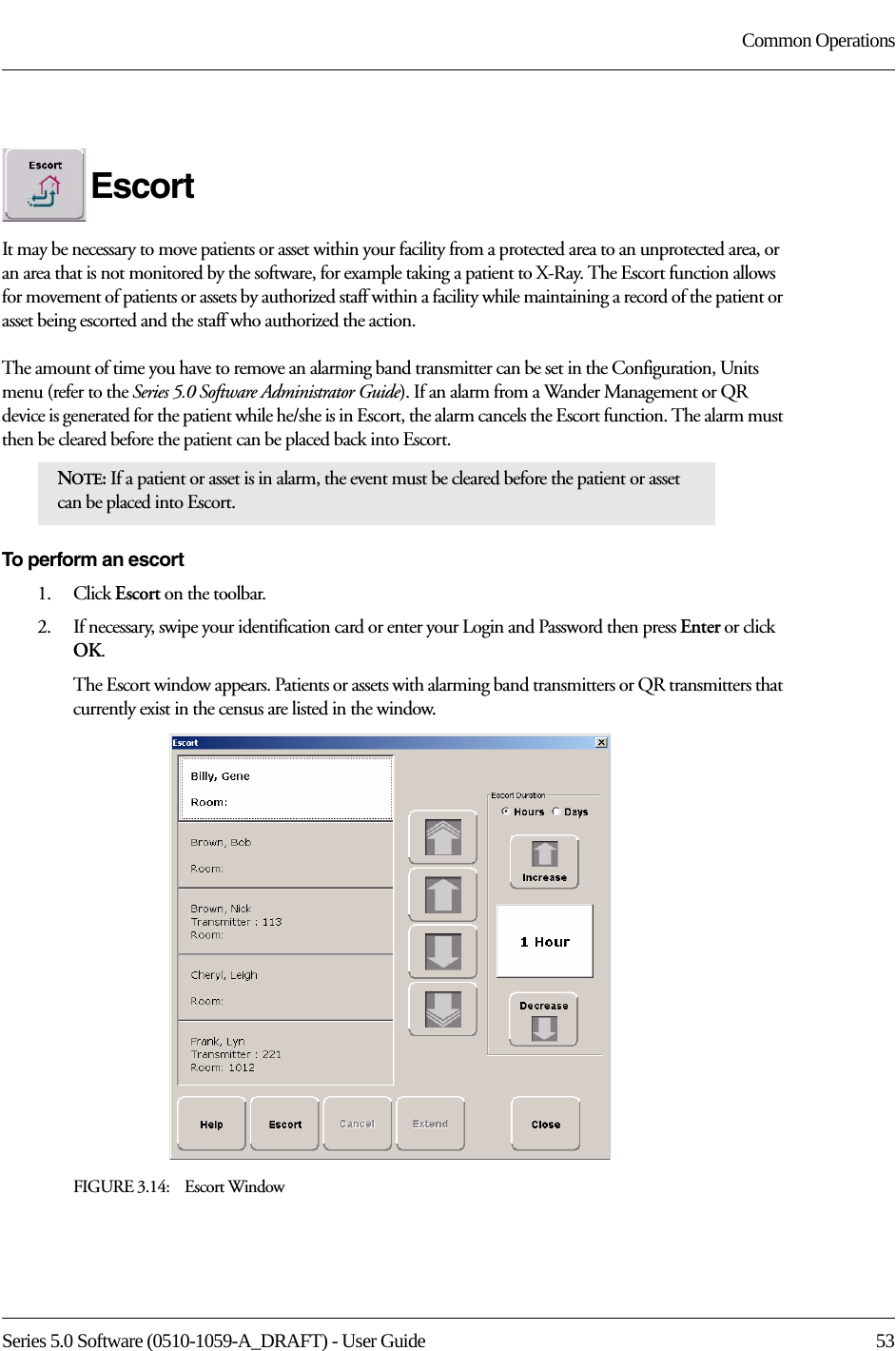 Series 5.0 Software (0510-1059-A_DRAFT) - User Guide  53Common OperationsEscortIt may be necessary to move patients or asset within your facility from a protected area to an unprotected area, or an area that is not monitored by the software, for example taking a patient to X-Ray. The Escort function allows for movement of patients or assets by authorized staff within a facility while maintaining a record of the patient or asset being escorted and the staff who authorized the action. The amount of time you have to remove an alarming band transmitter can be set in the Configuration, Units menu (refer to the Series 5.0 Software Administrator Guide). If an alarm from a Wander Management or QR device is generated for the patient while he/she is in Escort, the alarm cancels the Escort function. The alarm must then be cleared before the patient can be placed back into Escort.To perform an escort1.    Click Escort on the toolbar. 2.    If necessary, swipe your identification card or enter your Login and Password then press Enter or click OK.The Escort window appears. Patients or assets with alarming band transmitters or QR transmitters that currently exist in the census are listed in the window.FIGURE 3.14:    Escort WindowNOTE: If a patient or asset is in alarm, the event must be cleared before the patient or asset can be placed into Escort.