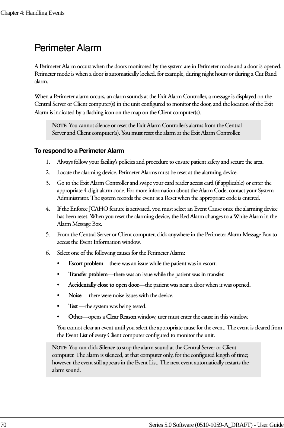 Chapter 4: Handling Events70 Series 5.0 Software (0510-1059-A_DRAFT) - User GuidePerimeter AlarmA Perimeter Alarm occurs when the doors monitored by the system are in Perimeter mode and a door is opened. Perimeter mode is when a door is automatically locked, for example, during night hours or during a Cut Band alarm. When a Perimeter alarm occurs, an alarm sounds at the Exit Alarm Controller, a message is displayed on the Central Server or Client computer(s) in the unit configured to monitor the door, and the location of the Exit Alarm is indicated by a flashing icon on the map on the Client computer(s).To respond to a Perimeter Alarm1.    Always follow your facility’s policies and procedure to ensure patient safety and secure the area.2.    Locate the alarming device. Perimeter Alarms must be reset at the alarming device.3.    Go to the Exit Alarm Controller and swipe your card reader access card (if applicable) or enter the appropriate 4-digit alarm code. For more information about the Alarm Code, contact your System Administrator. The system records the event as a Reset when the appropriate code is entered. 4.    If the Enforce JCAHO feature is activated, you must select an Event Cause once the alarming device has been reset. When you reset the alarming device, the Red Alarm changes to a White Alarm in the Alarm Message Box.5.    From the Central Server or Client computer, click anywhere in the Perimeter Alarm Message Box to access the Event Information window.6.    Select one of the following causes for the Perimeter Alarm:•Escort problem—there was an issue while the patient was in escort.•Tr a n s f e r  p r o b l e m —there was an issue while the patient was in transfer.•Accidentally close to open door—the patient was near a door when it was opened.•Noise —there were noise issues with the device.•Te s t  —the system was being tested.•Other—opens a Clear Reason window, user must enter the cause in this window.You cannot clear an event until you select the appropriate cause for the event. The event is cleared from the Event List of every Client computer configured to monitor the unit.NOTE: You cannot silence or reset the Exit Alarm Controller’s alarms from the Central Server and Client computer(s). You must reset the alarm at the Exit Alarm Controller. NOTE: You can click Silence to stop the alarm sound at the Central Server or Client computer. The alarm is silenced, at that computer only, for the configured length of time; however, the event still appears in the Event List. The next event automatically restarts the alarm sound. 