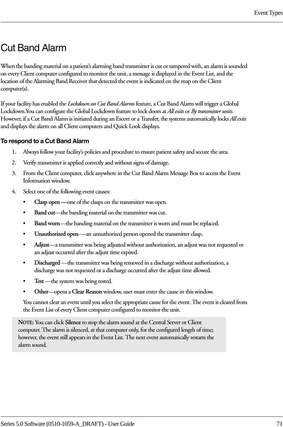 Series 5.0 Software (0510-1059-A_DRAFT) - User Guide  71Event TypesCut Band AlarmWhen the banding material on a patient’s alarming band transmitter is cut or tampered with, an alarm is sounded on every Client computer configured to monitor the unit, a message is displayed in the Event List, and the location of the Alarming Band Receiver that detected the event is indicated on the map on the Client computer(s). If your facility has enabled the Lockdown on Cut Band Alarms feature, a Cut Band Alarm will trigger a Global Lockdown.You can configure the Global Lockdown feature to lock doors at All exits or By transmitter units. However, if a Cut Band Alarm is initiated during an Escort or a Transfer, the systems automatically locks All exits and displays the alarm on all Client computers and Quick Look displays.To respond to a Cut Band Alarm1.    Always follow your facility’s policies and procedure to ensure patient safety and secure the area.2.    Verify transmitter is applied correctly and without signs of damage.3.    From the Client computer, click anywhere in the Cut Band Alarm Message Box to access the Event Information window.4.    Select one of the following event causes: •Clasp open —one of the clasps on the transmitter was open.•Band cut—the banding material on the transmitter was cut.•Band worn—the banding material on the transmitter is worn and must be replaced.•Unauthorized open-—an unauthorized person opened the transmitter clasp.•Adjust—a transmitter was being adjusted without authorization, an adjust was not requested or an adjust occurred after the adjust time expired.•Discharged —the transmitter was being removed in a discharge without authorization, a discharge was not requested or a discharge occurred after the adjust time allowed.•Te s t  —the system was being tested.•Other—opens a Clear Reason window, user must enter the cause in this window.You cannot clear an event until you select the appropriate cause for the event. The event is cleared from the Event List of every Client computer configured to monitor the unit.NOTE: You can click Silence to stop the alarm sound at the Central Server or Client computer. The alarm is silenced, at that computer only, for the configured length of time; however, the event still appears in the Event List. The next event automatically restarts the alarm sound. 
