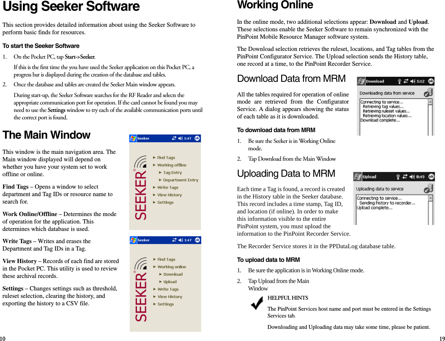 10 19Using Seeker SoftwareThis section provides detailed information about using the Seeker Software to perform basic finds for resources.To start the Seeker Software1.    On the Pocket PC, tap Start-&gt;Seeker.If this is the first time the you have used the Seeker application on this Pocket PC, a progress bar is displayed during the creation of the database and tables. 2.    Once the database and tables are created the Seeker Main window appears.During start-up, the Seeker Software searches for the RF Reader and selects the appropriate communication port for operation. If the card cannot be found you may need to use the Settings window to try each of the available communication ports until the correct port is found.The Main WindowThis window is the main navigation area. The Main window displayed will depend on whether you have your system set to work offline or online. Find Tags – Opens a window to select department and Tag IDs or resource name to search for.Work Online/Offline – Determines the mode of operation for the application. This determines which database is used.Write Tags – Writes and erases the Department and Tag IDs in a Tag.View History – Records of each find are stored in the Pocket PC. This utility is used to review these archival records.Settings – Changes settings such as threshold, ruleset selection, clearing the history, and exporting the history to a CSV file.Working OnlineIn the online mode, two additional selections appear: Download and Upload. These selections enable the Seeker Software to remain synchronized with the PinPoint Mobile Resource Manager software system.The Download selection retrieves the ruleset, locations, and Tag tables from the PinPoint Configurator Service. The Upload selection sends the History table, one record at a time, to the PinPoint Recorder Service.Download Data from MRMAll the tables required for operation of onlinemode are retrieved from the ConfiguratorService. A dialog appears showing the statusof each table as it is downloaded.To download data from MRM1.    Be sure the Seeker is in Working Online mode.2.    Tap Download from the Main WindowUploading Data to MRMEach time a Tag is found, a record is created in the History table in the Seeker database. This record includes a time stamp, Tag ID, and location (if online). In order to make this information visible to the entire PinPoint system, you must upload the information to the PinPoint Recorder Service. The Recorder Service stores it in the PPDataLog database table.To upload data to MRM1.    Be sure the application is in Working Online mode.2.    Tap Upload from the Main WindowHELPFUL HINTSThe PinPoint Services host name and port must be entered in the Settings Services tab.Downloading and Uploading data may take some time, please be patient.