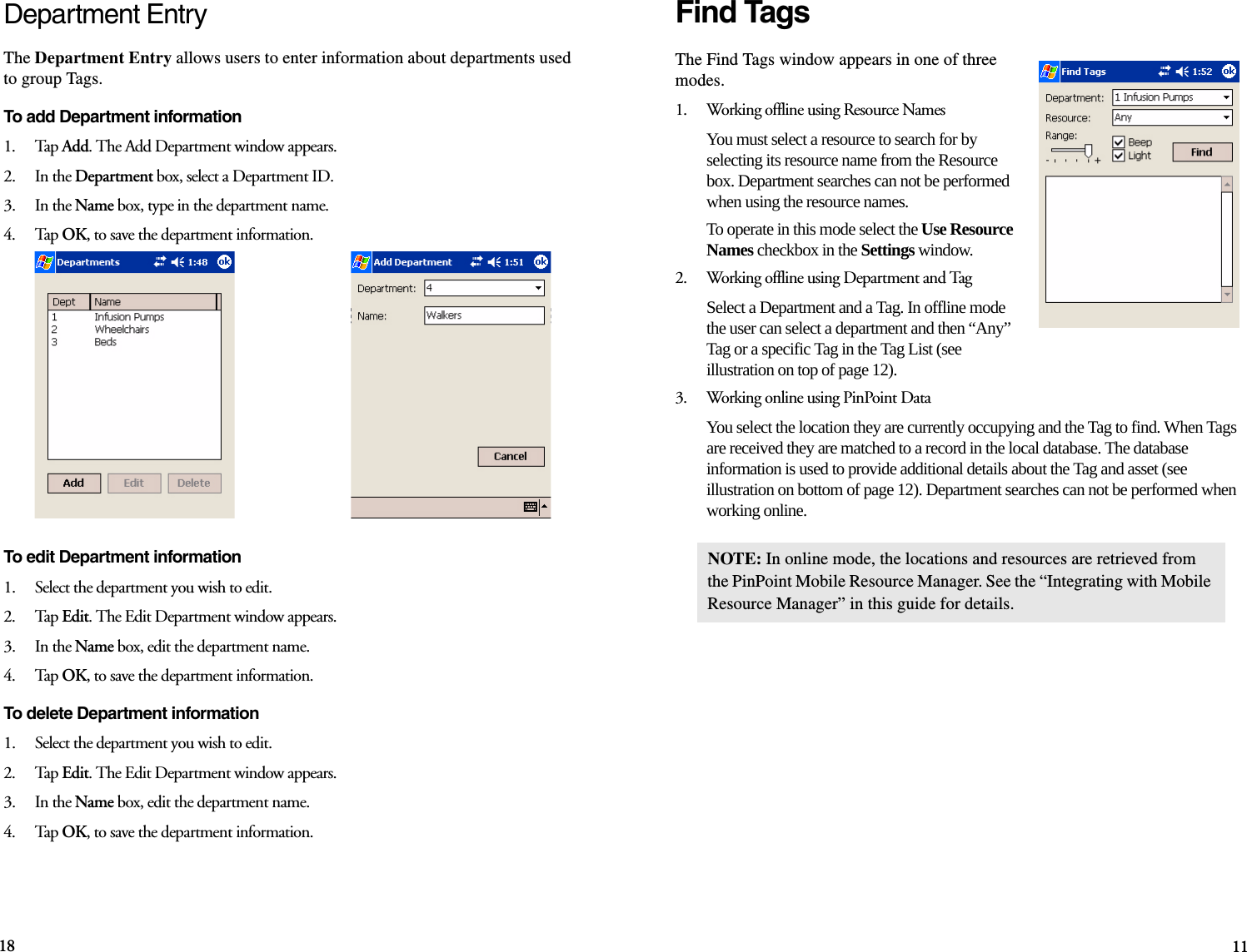 18 11Find TagsThe Find Tags window appears in one of three modes.1.    Working offline using Resource NamesYou must select a resource to search for by selecting its resource name from the Resource box. Department searches can not be performed when using the resource names. To operate in this mode select the Use Resource Names checkbox in the Settings window.2.    Working offline using Department and TagSelect a Department and a Tag. In offline mode the user can select a department and then “Any” Tag or a specific Tag in the Tag List (see illustration on top of page 12).3.    Working online using PinPoint DataYou select the location they are currently occupying and the Tag to find. When Tags are received they are matched to a record in the local database. The database information is used to provide additional details about the Tag and asset (see illustration on bottom of page 12). Department searches can not be performed when working online.NOTE: In online mode, the locations and resources are retrieved from the PinPoint Mobile Resource Manager. See the “Integrating with Mobile Resource Manager” in this guide for details.Department EntryThe Department Entry allows users to enter information about departments used to group Tags.To add Department information1.    Tap Add. The Add Department window appears.2.    In the Department box, select a Department ID.3.    In the Name box, type in the department name.4.    Tap OK, to save the department information.To edit Department information1.    Select the department you wish to edit.2.    Tap Edit. The Edit Department window appears.3.    In the Name box, edit the department name.4.    Tap OK, to save the department information.To delete Department information1.    Select the department you wish to edit.2.    Tap Edit. The Edit Department window appears.3.    In the Name box, edit the department name.4.    Tap OK, to save the department information.