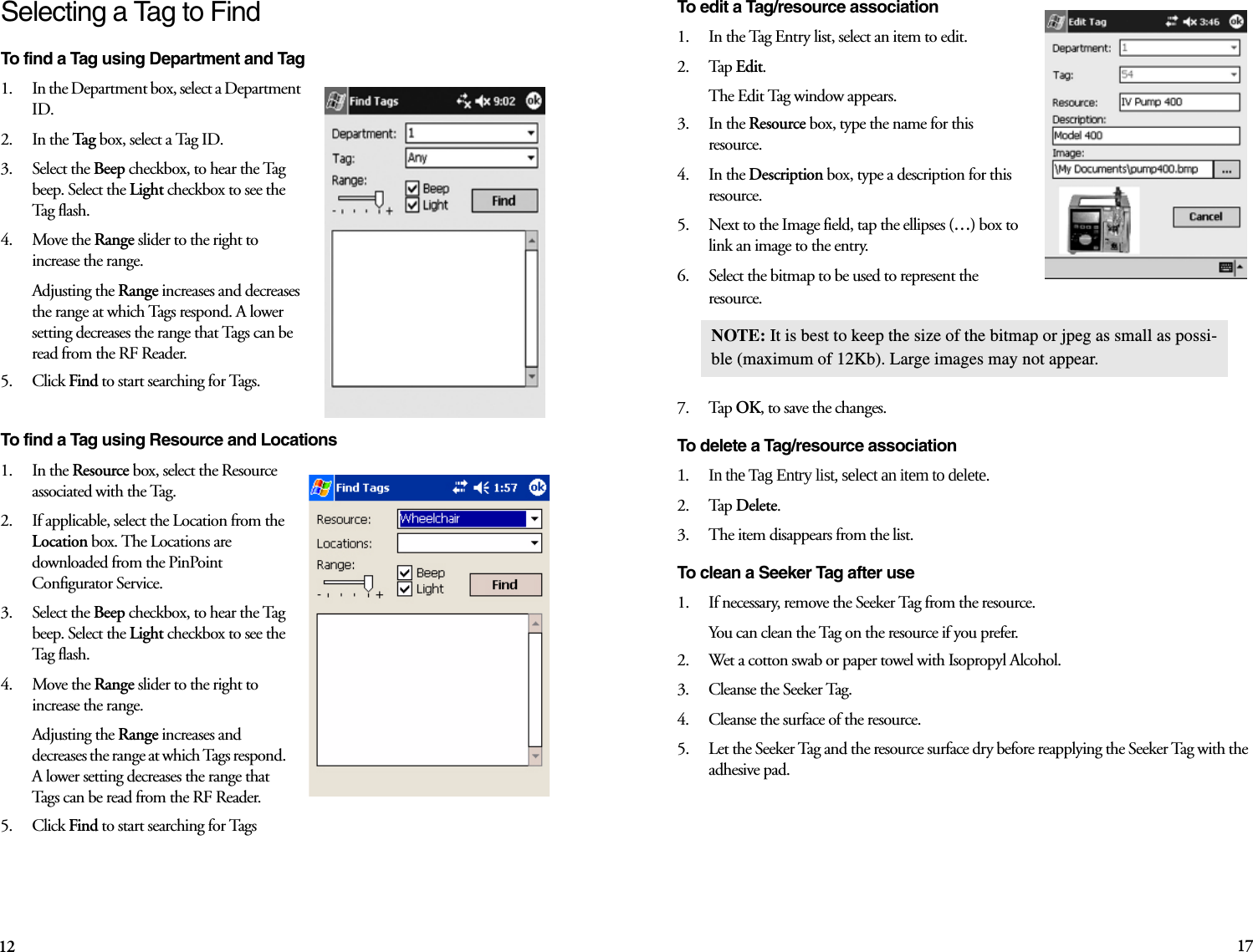 12 17Selecting a Tag to FindTo find a Tag using Department and Tag1.    In the Department box, select a Department ID.2.    In the Tag box, select a Tag ID.3.    Select the Beep checkbox, to hear the Tag beep. Select the Light checkbox to see the Tag  fl as h.4.    Move the Range slider to the right to increase the range.Adjusting the Range increases and decreases the range at which Tags respond. A lower setting decreases the range that Tags can be read from the RF Reader. 5.    Click Find to start searching for Tags.To find a Tag using Resource and Locations1.    In the Resource box, select the Resource associated with the Tag.2.    If applicable, select the Location from the Location box. The Locations are downloaded from the PinPoint Configurator Service.3.    Select the Beep checkbox, to hear the Tag beep. Select the Light checkbox to see the Tag  fl as h.4.    Move the Range slider to the right to increase the range.Adjusting the Range increases and decreases the range at which Tags respond. A lower setting decreases the range that Tags can be read from the RF Reader. 5.    Click Find to start searching for Tags To edit a Tag/resource association1.    In the Tag Entry list, select an item to edit.2.    Tap Edit. The Edit Tag window appears.3.    In the Resource box, type the name for this resource.4.    In the Description box, type a description for this resource.5.    Next to the Image field, tap the ellipses (…) box to link an image to the entry. 6.    Select the bitmap to be used to represent the resource. 7.    Tap OK, to save the changes.To delete a Tag/resource association1.    In the Tag Entry list, select an item to delete.2.    Tap Delete. 3.    The item disappears from the list.To clean a Seeker Tag after use 1.    If necessary, remove the Seeker Tag from the resource.You can clean the Tag on the resource if you prefer. 2.    Wet a cotton swab or paper towel with Isopropyl Alcohol. 3.    Cleanse the Seeker Tag.4.    Cleanse the surface of the resource. 5.    Let the Seeker Tag and the resource surface dry before reapplying the Seeker Tag with the adhesive pad. NOTE: It is best to keep the size of the bitmap or jpeg as small as possi-ble (maximum of 12Kb). Large images may not appear.