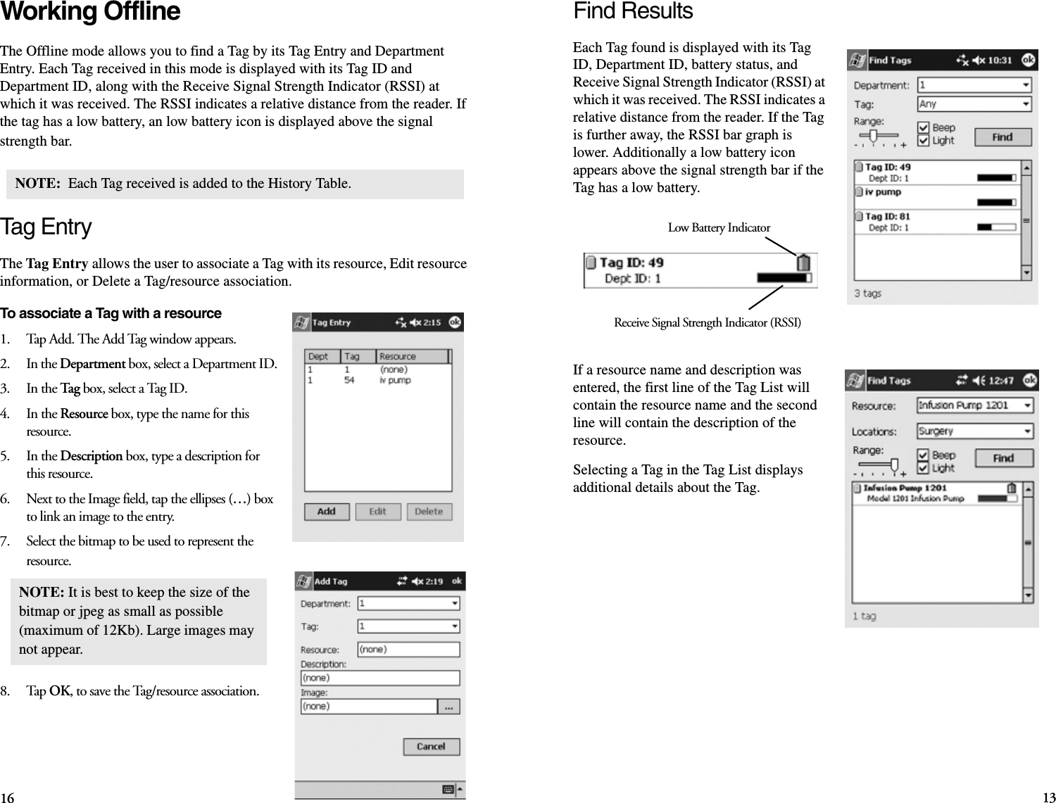 16 13Find ResultsEach Tag found is displayed with its Tag ID, Department ID, battery status, and Receive Signal Strength Indicator (RSSI) at which it was received. The RSSI indicates a relative distance from the reader. If the Tag is further away, the RSSI bar graph is lower. Additionally a low battery icon appears above the signal strength bar if the Tag has a low battery.If a resource name and description was entered, the first line of the Tag List will contain the resource name and the second line will contain the description of the resource. Selecting a Tag in the Tag List displays additional details about the Tag.Low Battery IndicatorReceive Signal Strength Indicator (RSSI)Working OfflineThe Offline mode allows you to find a Tag by its Tag Entry and Department Entry. Each Tag received in this mode is displayed with its Tag ID and Department ID, along with the Receive Signal Strength Indicator (RSSI) at which it was received. The RSSI indicates a relative distance from the reader. If the tag has a low battery, an low battery icon is displayed above the signal strength bar.Tag EntryThe Tag Entry allows the user to associate a Tag with its resource, Edit resource information, or Delete a Tag/resource association. To associate a Tag with a resource1.    Tap Add. The Add Tag window appears.2.    In the Department box, select a Department ID.3.    In the Tag box, select a Tag ID.4.    In the Resource box, type the name for this resource.5.    In the Description box, type a description for this resource.6.    Next to the Image field, tap the ellipses (…) box to link an image to the entry. 7.    Select the bitmap to be used to represent the resource. 8.    Tap OK, to save the Tag/resource association.NOTE:  Each Tag received is added to the History Table.NOTE: It is best to keep the size of the bitmap or jpeg as small as possible (maximum of 12Kb). Large images may not appear.