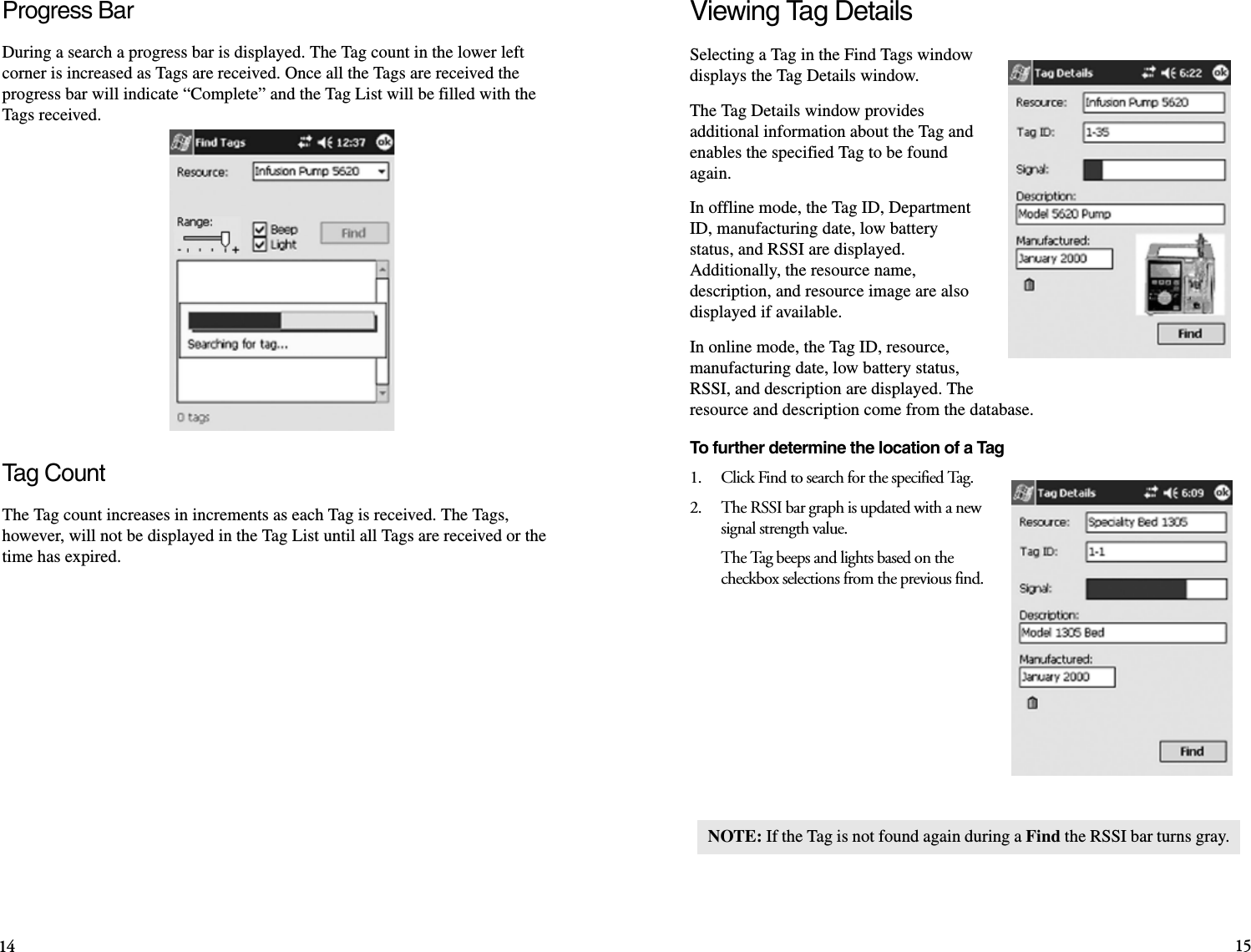 Progress BarDuring a search a progress bar is displayed. The Tag count in the lower left corner is increased as Tags are received. Once all the Tags are received the progress bar will indicate “Complete” and the Tag List will be filled with the Tags received.Tag CountThe Tag count increases in increments as each Tag is received. The Tags, however, will not be displayed in the Tag List until all Tags are received or the time has expired.Viewing Tag DetailsSelecting a Tag in the Find Tags window displays the Tag Details window.The Tag Details window provides additional information about the Tag and enables the specified Tag to be found again.In offline mode, the Tag ID, Department ID, manufacturing date, low battery status, and RSSI are displayed. Additionally, the resource name, description, and resource image are also displayed if available.In online mode, the Tag ID, resource, manufacturing date, low battery status, RSSI, and description are displayed. The resource and description come from the database. To further determine the location of a Tag1.    Click Find to search for the specified Tag.2.    The RSSI bar graph is updated with a new signal strength value.The Tag beeps and lights based on the checkbox selections from the previous find. NOTE: If the Tag is not found again during a Find the RSSI bar turns gray.14 15