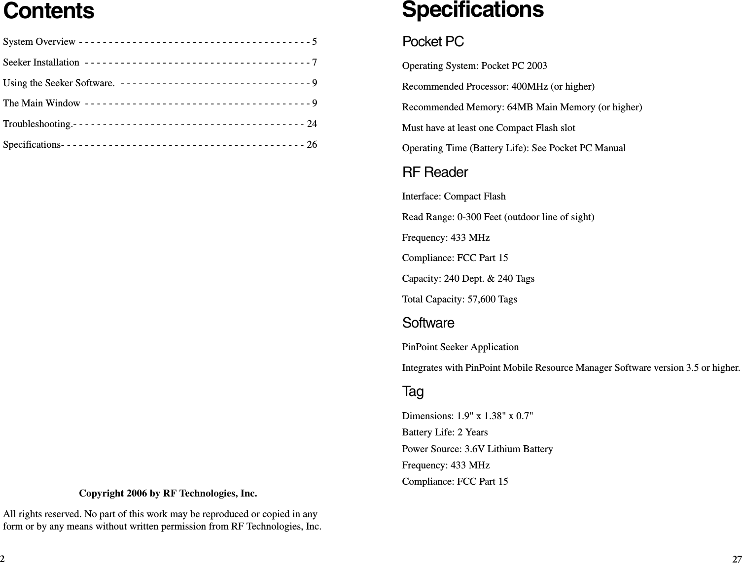 27SpecificationsPocket PCOperating System: Pocket PC 2003Recommended Processor: 400MHz (or higher)Recommended Memory: 64MB Main Memory (or higher)Must have at least one Compact Flash slotOperating Time (Battery Life): See Pocket PC Manual RF Reader Interface: Compact FlashRead Range: 0-300 Feet (outdoor line of sight)Frequency: 433 MHzCompliance: FCC Part 15Capacity: 240 Dept. &amp; 240 TagsTotal Capacity: 57,600 TagsSoftwarePinPoint Seeker ApplicationIntegrates with PinPoint Mobile Resource Manager Software version 3.5 or higher.Ta g  Dimensions: 1.9&quot; x 1.38&quot; x 0.7&quot;Battery Life: 2 YearsPower Source: 3.6V Lithium BatteryFrequency: 433 MHzCompliance: FCC Part 15ContentsSystem Overview - - - - - - - - - - - - - - - - - - - - - - - - - - - - - - - - - - - - - - - 5Seeker Installation  - - - - - - - - - - - - - - - - - - - - - - - - - - - - - - - - - - - - - - 7Using the Seeker Software.  - - - - - - - - - - - - - - - - - - - - - - - - - - - - - - - - 9The Main Window  - - - - - - - - - - - - - - - - - - - - - - - - - - - - - - - - - - - - - - 9Troubleshooting.- - - - - - - - - - - - - - - - - - - - - - - - - - - - - - - - - - - - - - - 24Specifications- - - - - - - - - - - - - - - - - - - - - - - - - - - - - - - - - - - - - - - - - 26Copyright 2006 by RF Technologies, Inc.All rights reserved. No part of this work may be reproduced or copied in any form or by any means without written permission from RF Technologies, Inc.2