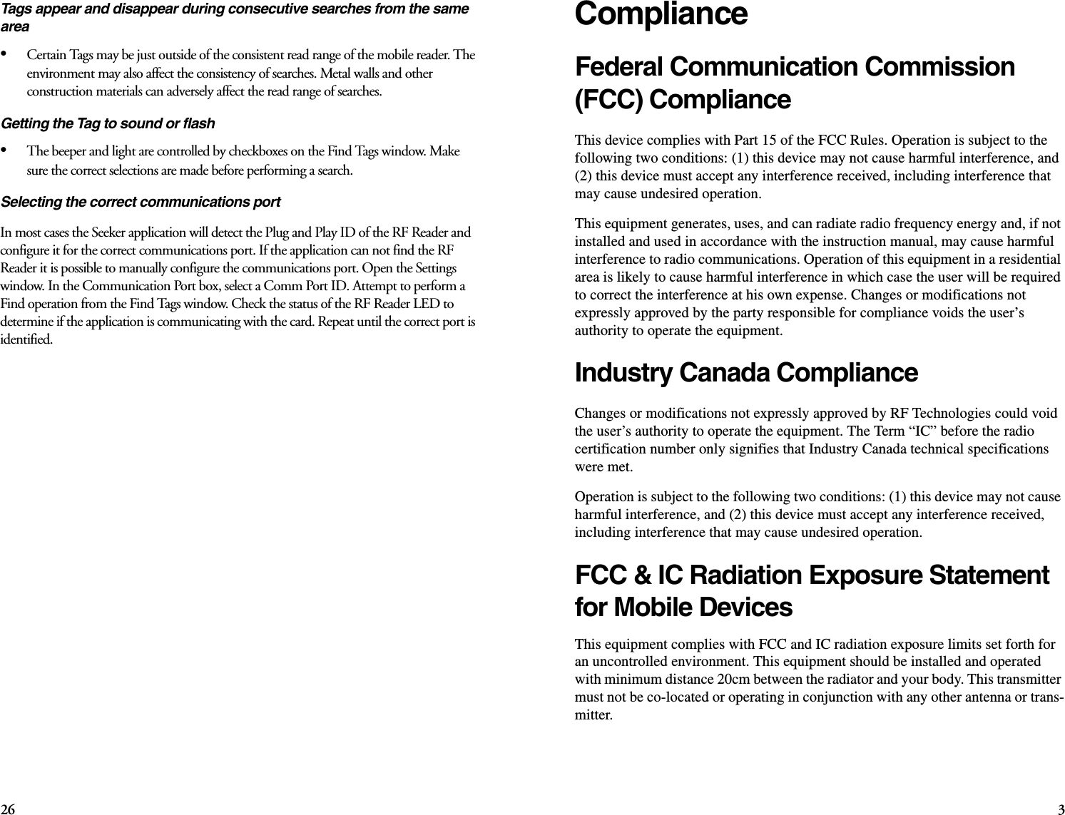 26 3ComplianceFederal Communication Commission (FCC) Compliance This device complies with Part 15 of the FCC Rules. Operation is subject to the following two conditions: (1) this device may not cause harmful interference, and (2) this device must accept any interference received, including interference that may cause undesired operation. This equipment generates, uses, and can radiate radio frequency energy and, if not installed and used in accordance with the instruction manual, may cause harmful interference to radio communications. Operation of this equipment in a residential area is likely to cause harmful interference in which case the user will be required to correct the interference at his own expense. Changes or modifications not expressly approved by the party responsible for compliance voids the user’s authority to operate the equipment. Industry Canada Compliance Changes or modifications not expressly approved by RF Technologies could void the user’s authority to operate the equipment. The Term “IC” before the radio certification number only signifies that Industry Canada technical specifications were met. Operation is subject to the following two conditions: (1) this device may not cause harmful interference, and (2) this device must accept any interference received, including interference that may cause undesired operation. FCC &amp; IC Radiation Exposure Statement for Mobile Devices This equipment complies with FCC and IC radiation exposure limits set forth for an uncontrolled environment. This equipment should be installed and operated with minimum distance 20cm between the radiator and your body. This transmitter must not be co-located or operating in conjunction with any other antenna or trans-mitter. Tags appear and disappear during consecutive searches from the same area•Certain Tags may be just outside of the consistent read range of the mobile reader. The environment may also affect the consistency of searches. Metal walls and other construction materials can adversely affect the read range of searches.Getting the Tag to sound or flash•The beeper and light are controlled by checkboxes on the Find Tags window. Make sure the correct selections are made before performing a search.Selecting the correct communications portIn most cases the Seeker application will detect the Plug and Play ID of the RF Reader and configure it for the correct communications port. If the application can not find the RF Reader it is possible to manually configure the communications port. Open the Settings window. In the Communication Port box, select a Comm Port ID. Attempt to perform a Find operation from the Find Tags window. Check the status of the RF Reader LED to determine if the application is communicating with the card. Repeat until the correct port is identified.