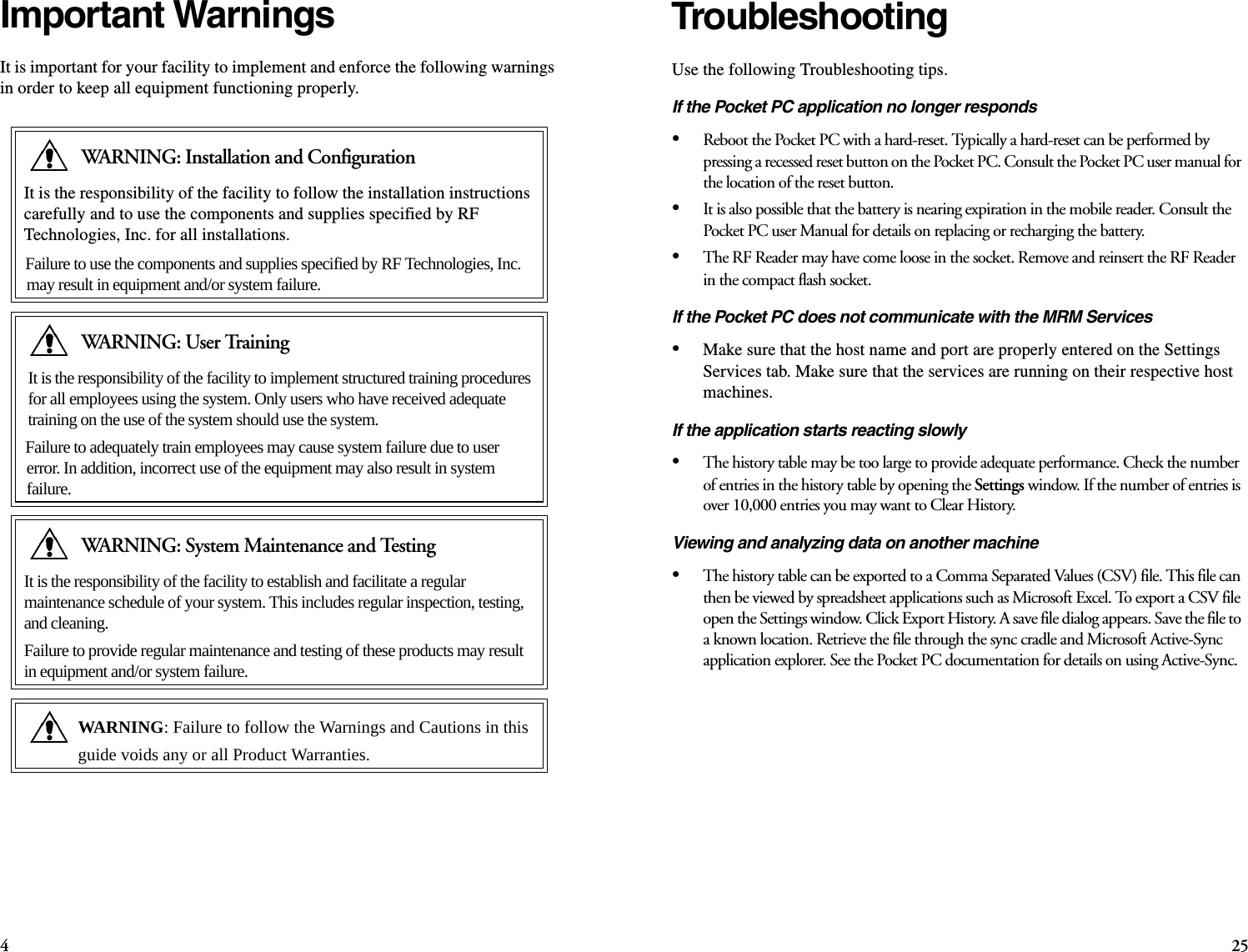 425TroubleshootingUse the following Troubleshooting tips. If the Pocket PC application no longer responds•Reboot the Pocket PC with a hard-reset. Typically a hard-reset can be performed by pressing a recessed reset button on the Pocket PC. Consult the Pocket PC user manual for the location of the reset button.•It is also possible that the battery is nearing expiration in the mobile reader. Consult the Pocket PC user Manual for details on replacing or recharging the battery.•The RF Reader may have come loose in the socket. Remove and reinsert the RF Reader in the compact flash socket.If the Pocket PC does not communicate with the MRM Services•Make sure that the host name and port are properly entered on the Settings Services tab. Make sure that the services are running on their respective host machines.If the application starts reacting slowly•The history table may be too large to provide adequate performance. Check the number of entries in the history table by opening the Settings window. If the number of entries is over 10,000 entries you may want to Clear History.Viewing and analyzing data on another machine•The history table can be exported to a Comma Separated Values (CSV) file. This file can then be viewed by spreadsheet applications such as Microsoft Excel. To export a CSV file open the Settings window. Click Export History. A save file dialog appears. Save the file to a known location. Retrieve the file through the sync cradle and Microsoft Active-Sync application explorer. See the Pocket PC documentation for details on using Active-Sync.Important WarningsIt is important for your facility to implement and enforce the following warnings in order to keep all equipment functioning properly. WARNING: Installation and ConfigurationIt is the responsibility of the facility to follow the installation instructions carefully and to use the components and supplies specified by RF Technologies, Inc. for all installations.Failure to use the components and supplies specified by RF Technologies, Inc. may result in equipment and/or system failure.WARNING: User TrainingIt is the responsibility of the facility to implement structured training procedures for all employees using the system. Only users who have received adequate training on the use of the system should use the system. Failure to adequately train employees may cause system failure due to user error. In addition, incorrect use of the equipment may also result in system failure.WARNING: System Maintenance and TestingIt is the responsibility of the facility to establish and facilitate a regular maintenance schedule of your system. This includes regular inspection, testing, and cleaning. Failure to provide regular maintenance and testing of these products may result in equipment and/or system failure. WARNING: Failure to follow the Warnings and Cautions in this guide voids any or all Product Warranties. 