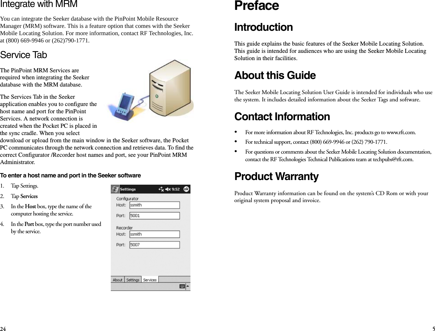 524PrefaceIntroductionThis guide explains the basic features of the Seeker Mobile Locating Solution. This guide is intended for audiences who are using the Seeker Mobile Locating Solution in their facilities.About this GuideThe Seeker Mobile Locating Solution User Guide is intended for individuals who use the system. It includes detailed information about the Seeker Tags and software. Contact Information•For more information about RF Technologies, Inc. products go to www.rft.com. •For technical support, contact (800) 669-9946 or (262) 790-1771. •For questions or comments about the Seeker Mobile Locating Solution documentation, contact the RF Technologies Technical Publications team at techpubs@rft.com.Product WarrantyProduct Warranty information can be found on the system’s CD Rom or with your original system proposal and invoice. Integrate with MRMYou can integrate the Seeker database with the PinPoint Mobile Resource Manager (MRM) software. This is a feature option that comes with the Seeker Mobile Locating Solution. For more information, contact RF Technologies, Inc. at (800) 669-9946 or (262)790-1771. Service TabThe PinPoint MRM Services are required when integrating the Seeker database with the MRM database. The Services Tab in the Seeker application enables you to configure the host name and port for the PinPoint Services. A network connection is created when the Pocket PC is placed in the sync cradle. When you select download or upload from the main window in the Seeker software, the Pocket PC communicates through the network connection and retrieves data. To find the correct Configurator /Recorder host names and port, see your PinPoint MRM Administrator.To enter a host name and port in the Seeker software1.    Tap Settings.2.    Tap Services3.    In the Host box, type the name of the computer hosting the service.4.    In the Port box, type the port number used by the service.