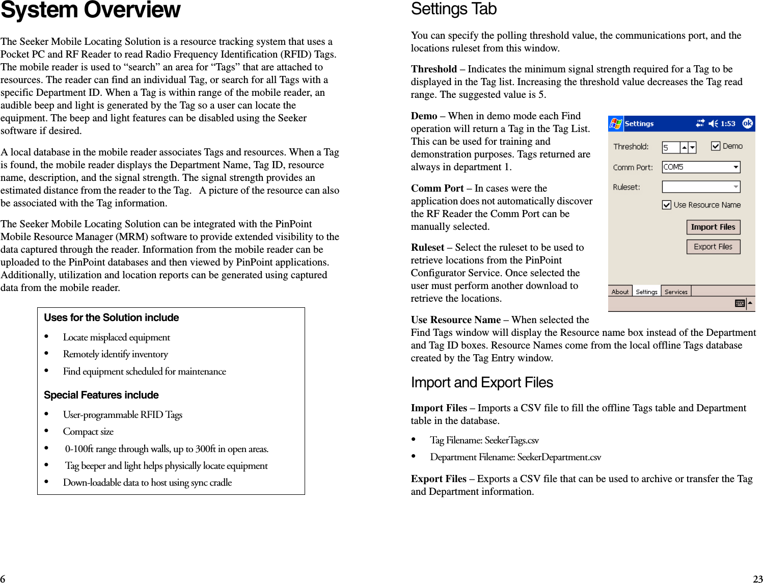 623Settings TabYou can specify the polling threshold value, the communications port, and the locations ruleset from this window.Threshold – Indicates the minimum signal strength required for a Tag to be displayed in the Tag list. Increasing the threshold value decreases the Tag read range. The suggested value is 5. Demo – When in demo mode each Find operation will return a Tag in the Tag List. This can be used for training and demonstration purposes. Tags returned are always in department 1.Comm Port – In cases were the application does not automatically discover the RF Reader the Comm Port can be manually selected.Ruleset – Select the ruleset to be used to retrieve locations from the PinPoint Configurator Service. Once selected the user must perform another download to retrieve the locations.Use Resource Name – When selected the Find Tags window will display the Resource name box instead of the Department and Tag ID boxes. Resource Names come from the local offline Tags database created by the Tag Entry window.Import and Export FilesImport Files – Imports a CSV file to fill the offline Tags table and Department table in the database.•Tag Fil ename: See kerTag s.c sv•Department Filename: SeekerDepartment.csvExport Files – Exports a CSV file that can be used to archive or transfer the Tag and Department information.System OverviewThe Seeker Mobile Locating Solution is a resource tracking system that uses a Pocket PC and RF Reader to read Radio Frequency Identification (RFID) Tags. The mobile reader is used to “search” an area for “Tags” that are attached to resources. The reader can find an individual Tag, or search for all Tags with a specific Department ID. When a Tag is within range of the mobile reader, an audible beep and light is generated by the Tag so a user can locate the equipment. The beep and light features can be disabled using the Seeker software if desired. A local database in the mobile reader associates Tags and resources. When a Tag is found, the mobile reader displays the Department Name, Tag ID, resource name, description, and the signal strength. The signal strength provides an estimated distance from the reader to the Tag.   A picture of the resource can also be associated with the Tag information.The Seeker Mobile Locating Solution can be integrated with the PinPoint Mobile Resource Manager (MRM) software to provide extended visibility to the data captured through the reader. Information from the mobile reader can be uploaded to the PinPoint databases and then viewed by PinPoint applications. Additionally, utilization and location reports can be generated using captured data from the mobile reader. Uses for the Solution include•Locate misplaced equipment•Remotely identify inventory•Find equipment scheduled for maintenanceSpecial Features include•User-programmable RFID Tags•Compact size• 0-100ft range through walls, up to 300ft in open areas. • Tag beeper and light helps physically locate equipment•Down-loadable data to host using sync cradle