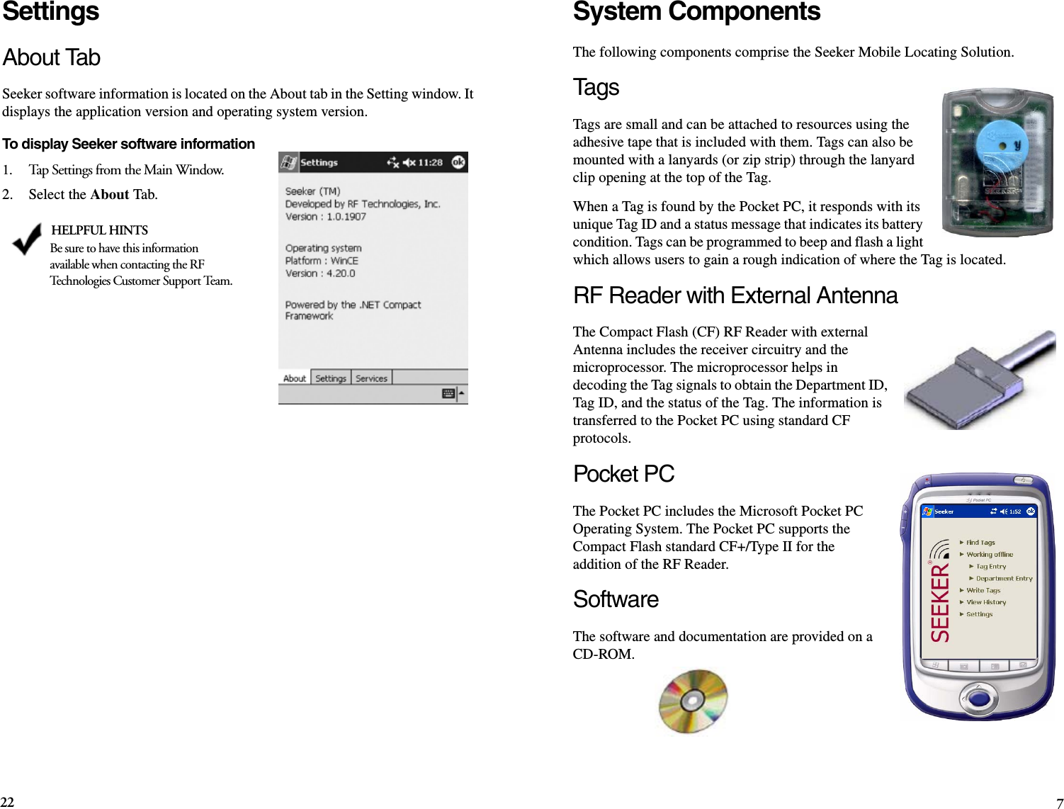 22 7System ComponentsThe following components comprise the Seeker Mobile Locating Solution.Ta g sTags are small and can be attached to resources using the adhesive tape that is included with them. Tags can also be mounted with a lanyards (or zip strip) through the lanyard clip opening at the top of the Tag. When a Tag is found by the Pocket PC, it responds with its unique Tag ID and a status message that indicates its battery condition. Tags can be programmed to beep and flash a light which allows users to gain a rough indication of where the Tag is located.RF Reader with External AntennaThe Compact Flash (CF) RF Reader with external Antenna includes the receiver circuitry and the microprocessor. The microprocessor helps in decoding the Tag signals to obtain the Department ID, Tag ID, and the status of the Tag. The information is transferred to the Pocket PC using standard CF protocols.Pocket PCThe Pocket PC includes the Microsoft Pocket PC Operating System. The Pocket PC supports the Compact Flash standard CF+/Type II for the addition of the RF Reader.SoftwareThe software and documentation are provided on a CD-ROM. SettingsAbout TabSeeker software information is located on the About tab in the Setting window. It displays the application version and operating system version.To display Seeker software information1.    Tap Settings from the Main Window.2.    Select the About Tab. HELPFUL HINTSBe sure to have this information available when contacting the RF Technologies Customer Support Team.