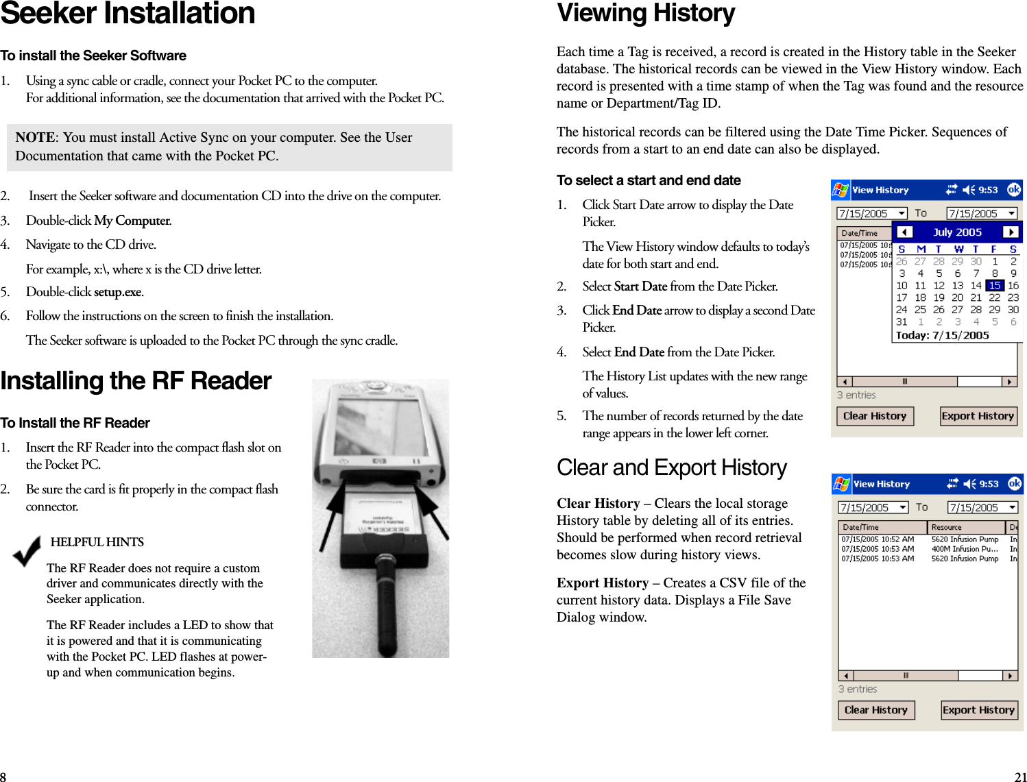 821Seeker InstallationTo install the Seeker Software1.    Using a sync cable or cradle, connect your Pocket PC to the computer. For additional information, see the documentation that arrived with the Pocket PC.2.     Insert the Seeker software and documentation CD into the drive on the computer.3.    Double-click My Computer.4.    Navigate to the CD drive. For example, x:\, where x is the CD drive letter.5.    Double-click setup.exe.6.    Follow the instructions on the screen to finish the installation.The Seeker software is uploaded to the Pocket PC through the sync cradle.Installing the RF ReaderTo Install the RF Reader 1.    Insert the RF Reader into the compact flash slot on the Pocket PC. 2.    Be sure the card is fit properly in the compact flash connector.   NOTE: You must install Active Sync on your computer. See the User Documentation that came with the Pocket PC.HELPFUL HINTSThe RF Reader does not require a custom driver and communicates directly with the Seeker application. The RF Reader includes a LED to show that it is powered and that it is communicating with the Pocket PC. LED flashes at power-up and when communication begins.Viewing HistoryEach time a Tag is received, a record is created in the History table in the Seeker database. The historical records can be viewed in the View History window. Each record is presented with a time stamp of when the Tag was found and the resource name or Department/Tag ID. The historical records can be filtered using the Date Time Picker. Sequences of records from a start to an end date can also be displayed.To select a start and end date1.    Click Start Date arrow to display the Date Picker.The View History window defaults to today’s date for both start and end.2.    Select Start Date from the Date Picker.3.    Click End Date arrow to display a second Date Picker.4.    Select End Date from the Date Picker.The History List updates with the new range of values.5.    The number of records returned by the date range appears in the lower left corner.Clear and Export HistoryClear History – Clears the local storage History table by deleting all of its entries. Should be performed when record retrieval becomes slow during history views.Export History – Creates a CSV file of the current history data. Displays a File Save Dialog window.