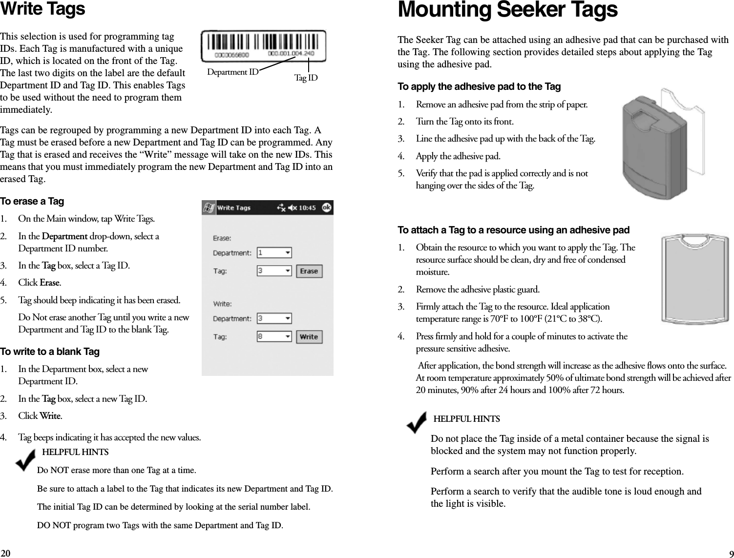 20 9Write TagsThis selection is used for programming tag IDs. Each Tag is manufactured with a unique ID, which is located on the front of the Tag. The last two digits on the label are the default Department ID and Tag ID. This enables Tags to be used without the need to program them immediately. Tags can be regrouped by programming a new Department ID into each Tag. A Tag must be erased before a new Department and Tag ID can be programmed. Any Tag that is erased and receives the “Write” message will take on the new IDs. This means that you must immediately program the new Department and Tag ID into an erased Tag. To erase a Tag1.    On the Main window, tap Write Tags.2.    In the Department drop-down, select a Department ID number.3.    In the Tag box, select a Tag ID.4.    Click Erase.5.    Tag should beep indicating it has been erased.Do Not erase another Tag until you write a new Department and Tag ID to the blank Tag.To write to a blank Tag1.    In the Department box, select a new Department ID.2.    In the Tag box, select a new Tag ID.3.    Click Write.4.    Tag beeps indicating it has accepted the new values.Department ID Tag  IDHELPFUL HINTSDo NOT erase more than one Tag at a time. Be sure to attach a label to the Tag that indicates its new Department and Tag ID.The initial Tag ID can be determined by looking at the serial number label. DO NOT program two Tags with the same Department and Tag ID.Mounting Seeker TagsThe Seeker Tag can be attached using an adhesive pad that can be purchased with the Tag. The following section provides detailed steps about applying the Tag using the adhesive pad.To apply the adhesive pad to the Tag1.    Remove an adhesive pad from the strip of paper.2.    Turn the Tag onto its front.3.    Line the adhesive pad up with the back of the Tag.4.    Apply the adhesive pad.5.    Verify that the pad is applied correctly and is not hanging over the sides of the Tag.To attach a Tag to a resource using an adhesive pad1.    Obtain the resource to which you want to apply the Tag. The resource surface should be clean, dry and free of condensed moisture.2.    Remove the adhesive plastic guard.3.    Firmly attach the Tag to the resource. Ideal application temperature range is 70°F to 100°F (21°C to 38°C).4.    Press firmly and hold for a couple of minutes to activate the pressure sensitive adhesive. After application, the bond strength will increase as the adhesive flows onto the surface. At room temperature approximately 50% of ultimate bond strength will be achieved after 20 minutes, 90% after 24 hours and 100% after 72 hours. HELPFUL HINTSDo not place the Tag inside of a metal container because the signal is blocked and the system may not function properly.Perform a search after you mount the Tag to test for reception.Perform a search to verify that the audible tone is loud enough and the light is visible.