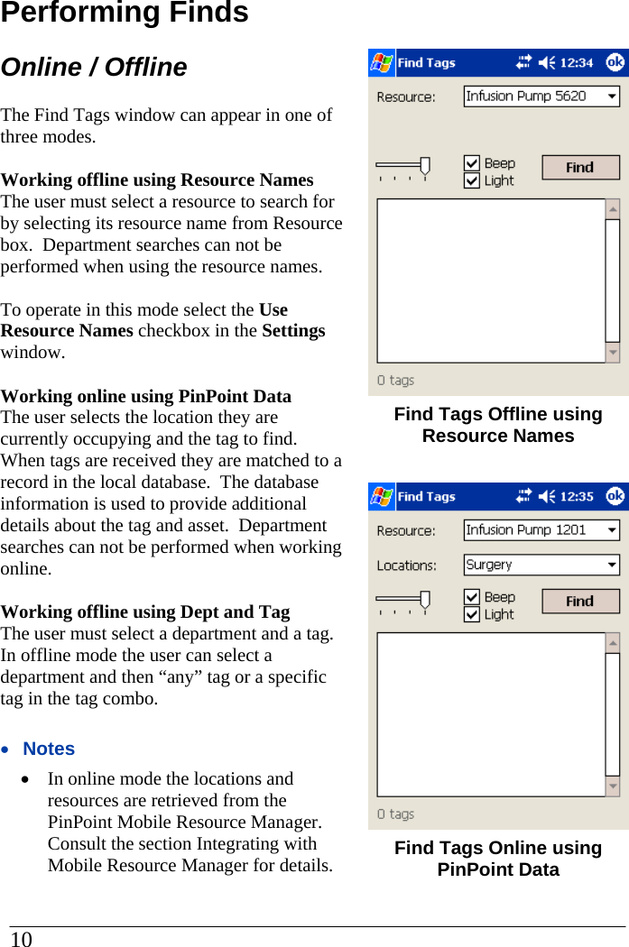 Performing Finds Online / Offline The Find Tags window can appear in one of three modes.    Working offline using Resource Names The user must select a resource to search for by selecting its resource name from Resource box.  Department searches can not be performed when using the resource names.    To operate in this mode select the Use Resource Names checkbox in the Settings window.  Working online using PinPoint Data The user selects the location they are currently occupying and the tag to find.  When tags are received they are matched to a record in the local database.  The database information is used to provide additional details about the tag and asset.  Department searches can not be performed when working online.  Working offline using Dept and Tag  The user must select a department and a tag.  In offline mode the user can select a department and then “any” tag or a specific tag in the tag combo.    •  Notes •  In online mode the locations and resources are retrieved from the PinPoint Mobile Resource Manager.  Consult the section Integrating with Mobile Resource Manager for details.     Find Tags Offline using Resource Names   Find Tags Online using PinPoint Data  10  