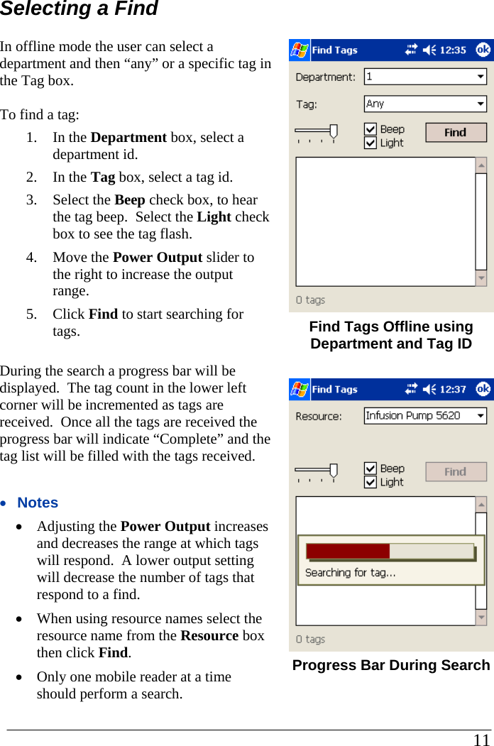 Selecting a Find In offline mode the user can select a department and then “any” or a specific tag in the Tag box.    To find a tag: 1. In the Department box, select a department id. 2. In the Tag box, select a tag id. 3. Select the Beep check box, to hear the tag beep.  Select the Light check box to see the tag flash. 4. Move the Power Output slider to the right to increase the output range. 5. Click Find to start searching for tags.  During the search a progress bar will be displayed.  The tag count in the lower left corner will be incremented as tags are received.  Once all the tags are received the progress bar will indicate “Complete” and the tag list will be filled with the tags received.  •  Notes •  Adjusting the Power Output increases and decreases the range at which tags will respond.  A lower output setting will decrease the number of tags that respond to a find. •  When using resource names select the resource name from the Resource box then click Find. •  Only one mobile reader at a time should perform a search.     Find Tags Offline using Department and Tag ID   Progress Bar During Search                                                                                                     11            