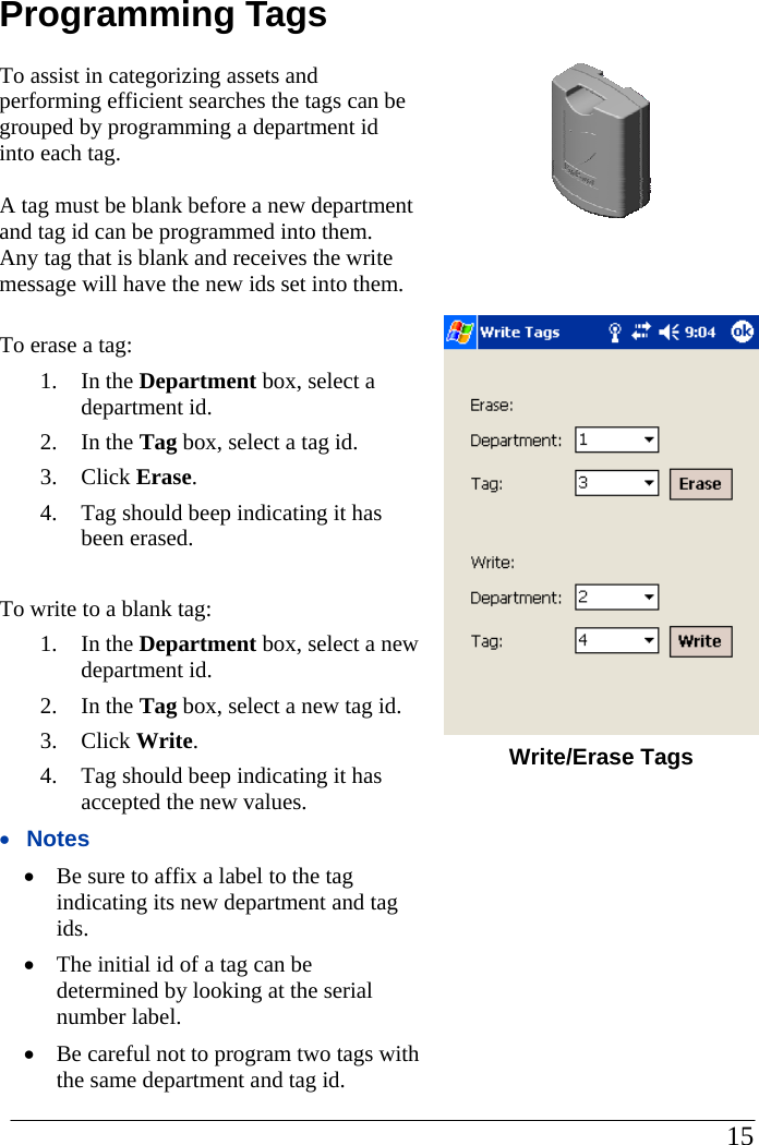 Programming Tags To assist in categorizing assets and performing efficient searches the tags can be grouped by programming a department id into each tag.    A tag must be blank before a new department and tag id can be programmed into them.  Any tag that is blank and receives the write message will have the new ids set into them.  To erase a tag: 1. In the Department box, select a department id. 2. In the Tag box, select a tag id. 3. Click Erase. 4.  Tag should beep indicating it has been erased.  To write to a blank tag: 1. In the Department box, select a new department id. 2. In the Tag box, select a new tag id. 3. Click Write. 4.  Tag should beep indicating it has accepted the new values. •  Notes •  Be sure to affix a label to the tag indicating its new department and tag ids. •  The initial id of a tag can be determined by looking at the serial number label.  •  Be careful not to program two tags with the same department and tag id.         Write/Erase Tags                                                                                                     15            