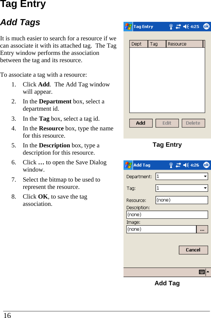 Tag Entry Add Tags It is much easier to search for a resource if we can associate it with its attached tag.  The Tag Entry window performs the association between the tag and its resource.  To associate a tag with a resource: 1. Click Add.  The Add Tag window will appear. 2. In the Department box, select a department id. 3. In the Tag box, select a tag id. 4. In the Resource box, type the name for this resource. 5. In the Description box, type a description for this resource. 6. Click … to open the Save Dialog window.   7. Select the bitmap to be used to represent the resource.   8. Click OK, to save the tag association.        Tag Entry   Add Tag 16  