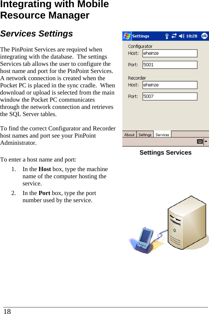 Integrating with Mobile Resource Manager Services Settings The PinPoint Services are required when integrating with the database.  The settings Services tab allows the user to configure the host name and port for the PinPoint Services.  A network connection is created when the Pocket PC is placed in the sync cradle.  When download or upload is selected from the main window the Pocket PC communicates through the network connection and retrieves the SQL Server tables.  To find the correct Configurator and Recorder host names and port see your PinPoint Administrator.  To enter a host name and port: 1. In the Host box, type the machine name of the computer hosting the service. 2. In the Port box, type the port number used by the service.       Settings Services      18  