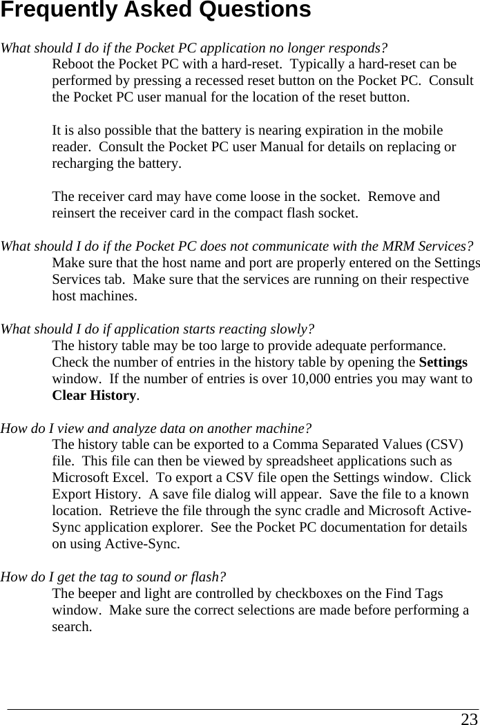 Frequently Asked Questions What should I do if the Pocket PC application no longer responds? Reboot the Pocket PC with a hard-reset.  Typically a hard-reset can be performed by pressing a recessed reset button on the Pocket PC.  Consult the Pocket PC user manual for the location of the reset button.    It is also possible that the battery is nearing expiration in the mobile reader.  Consult the Pocket PC user Manual for details on replacing or recharging the battery.  The receiver card may have come loose in the socket.  Remove and reinsert the receiver card in the compact flash socket.  What should I do if the Pocket PC does not communicate with the MRM Services? Make sure that the host name and port are properly entered on the Settings Services tab.  Make sure that the services are running on their respective host machines.  What should I do if application starts reacting slowly? The history table may be too large to provide adequate performance.  Check the number of entries in the history table by opening the Settings window.  If the number of entries is over 10,000 entries you may want to Clear History.  How do I view and analyze data on another machine? The history table can be exported to a Comma Separated Values (CSV) file.  This file can then be viewed by spreadsheet applications such as Microsoft Excel.  To export a CSV file open the Settings window.  Click Export History.  A save file dialog will appear.  Save the file to a known location.  Retrieve the file through the sync cradle and Microsoft Active-Sync application explorer.  See the Pocket PC documentation for details on using Active-Sync.  How do I get the tag to sound or flash? The beeper and light are controlled by checkboxes on the Find Tags window.  Make sure the correct selections are made before performing a search.                                                                                                        23            