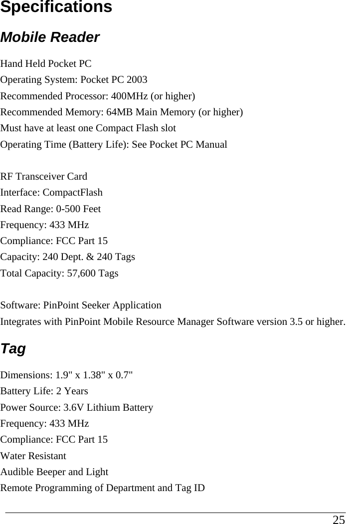 Specifications Mobile Reader Hand Held Pocket PC Operating System: Pocket PC 2003 Recommended Processor: 400MHz (or higher) Recommended Memory: 64MB Main Memory (or higher) Must have at least one Compact Flash slot Operating Time (Battery Life): See Pocket PC Manual   RF Transceiver Card  Interface: CompactFlash Read Range: 0-500 Feet Frequency: 433 MHz Compliance: FCC Part 15 Capacity: 240 Dept. &amp; 240 Tags Total Capacity: 57,600 Tags  Software: PinPoint Seeker Application Integrates with PinPoint Mobile Resource Manager Software version 3.5 or higher. Tag  Dimensions: 1.9&quot; x 1.38&quot; x 0.7&quot; Battery Life: 2 Years Power Source: 3.6V Lithium Battery Frequency: 433 MHz Compliance: FCC Part 15 Water Resistant Audible Beeper and Light Remote Programming of Department and Tag ID                                                                                                     25            