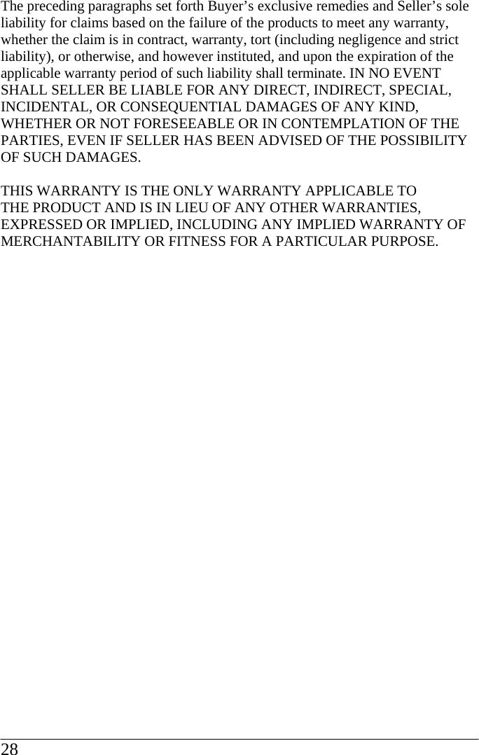 The preceding paragraphs set forth Buyer’s exclusive remedies and Seller’s sole liability for claims based on the failure of the products to meet any warranty, whether the claim is in contract, warranty, tort (including negligence and strict liability), or otherwise, and however instituted, and upon the expiration of the applicable warranty period of such liability shall terminate. IN NO EVENT SHALL SELLER BE LIABLE FOR ANY DIRECT, INDIRECT, SPECIAL, INCIDENTAL, OR CONSEQUENTIAL DAMAGES OF ANY KIND, WHETHER OR NOT FORESEEABLE OR IN CONTEMPLATION OF THE PARTIES, EVEN IF SELLER HAS BEEN ADVISED OF THE POSSIBILITY OF SUCH DAMAGES.  THIS WARRANTY IS THE ONLY WARRANTY APPLICABLE TO THE PRODUCT AND IS IN LIEU OF ANY OTHER WARRANTIES, EXPRESSED OR IMPLIED, INCLUDING ANY IMPLIED WARRANTY OF MERCHANTABILITY OR FITNESS FOR A PARTICULAR PURPOSE.28  