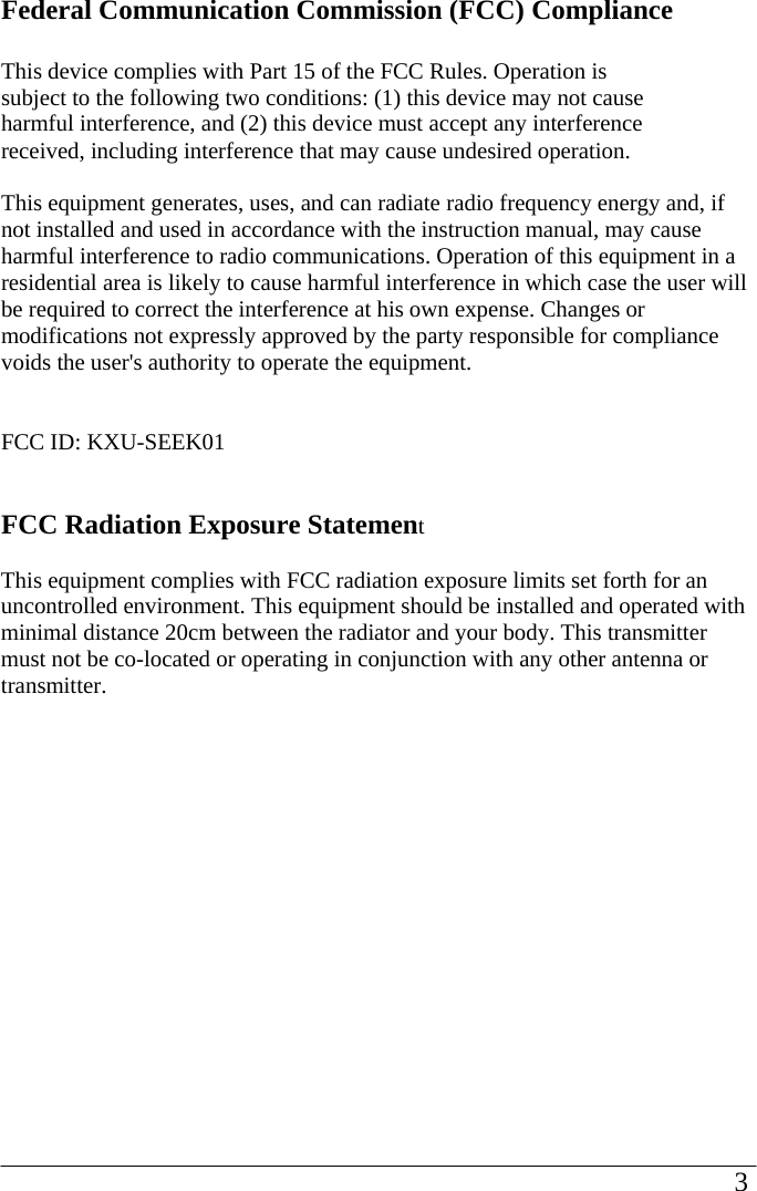 Federal Communication Commission (FCC) Compliance  This device complies with Part 15 of the FCC Rules. Operation is subject to the following two conditions: (1) this device may not cause harmful interference, and (2) this device must accept any interference received, including interference that may cause undesired operation.  This equipment generates, uses, and can radiate radio frequency energy and, if not installed and used in accordance with the instruction manual, may cause harmful interference to radio communications. Operation of this equipment in a residential area is likely to cause harmful interference in which case the user will be required to correct the interference at his own expense. Changes or modifications not expressly approved by the party responsible for compliance voids the user&apos;s authority to operate the equipment.   FCC ID: KXU-SEEK01   FCC Radiation Exposure Statement  This equipment complies with FCC radiation exposure limits set forth for an uncontrolled environment. This equipment should be installed and operated with minimal distance 20cm between the radiator and your body. This transmitter must not be co-located or operating in conjunction with any other antenna or transmitter.                                                                                                       3             