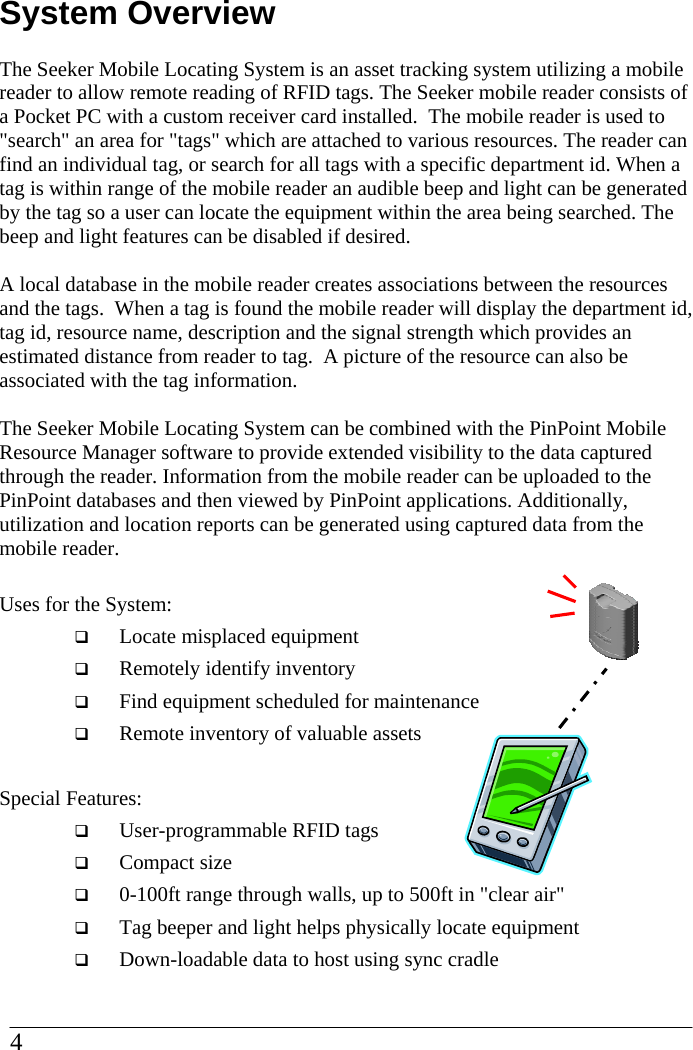 System Overview  The Seeker Mobile Locating System is an asset tracking system utilizing a mobile reader to allow remote reading of RFID tags. The Seeker mobile reader consists of a Pocket PC with a custom receiver card installed.  The mobile reader is used to &quot;search&quot; an area for &quot;tags&quot; which are attached to various resources. The reader can find an individual tag, or search for all tags with a specific department id. When a tag is within range of the mobile reader an audible beep and light can be generated by the tag so a user can locate the equipment within the area being searched. The beep and light features can be disabled if desired.   A local database in the mobile reader creates associations between the resources and the tags.  When a tag is found the mobile reader will display the department id, tag id, resource name, description and the signal strength which provides an estimated distance from reader to tag.  A picture of the resource can also be associated with the tag information.  The Seeker Mobile Locating System can be combined with the PinPoint Mobile Resource Manager software to provide extended visibility to the data captured through the reader. Information from the mobile reader can be uploaded to the PinPoint databases and then viewed by PinPoint applications. Additionally, utilization and location reports can be generated using captured data from the mobile reader.  Uses for the System:   Locate misplaced equipment   Remotely identify inventory   Find equipment scheduled for maintenance   Remote inventory of valuable assets  Special Features:   User-programmable RFID tags   Compact size   0-100ft range through walls, up to 500ft in &quot;clear air&quot;   Tag beeper and light helps physically locate equipment   Down-loadable data to host using sync cradle 4  