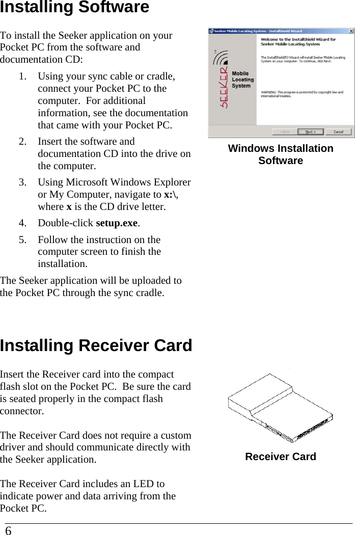 Installing Software To install the Seeker application on your Pocket PC from the software and documentation CD: 1.  Using your sync cable or cradle, connect your Pocket PC to the computer.  For additional information, see the documentation that came with your Pocket PC. 2.  Insert the software and documentation CD into the drive on the computer. 3.  Using Microsoft Windows Explorer or My Computer, navigate to x:\, where x is the CD drive letter. 4. Double-click setup.exe. 5.  Follow the instruction on the computer screen to finish the installation. The Seeker application will be uploaded to the Pocket PC through the sync cradle.   Installing Receiver CardInsert the Receiver card into the compact flash slot on the Pocket PC.  Be sure the card is seated properly in the compact flash connector.  The Receiver Card does not require a custom driver and should communicate directly with the Seeker application.  The Receiver Card includes an LED to indicate power and data arriving from the Pocket PC.     Windows Installation Software              Receiver Card 6  