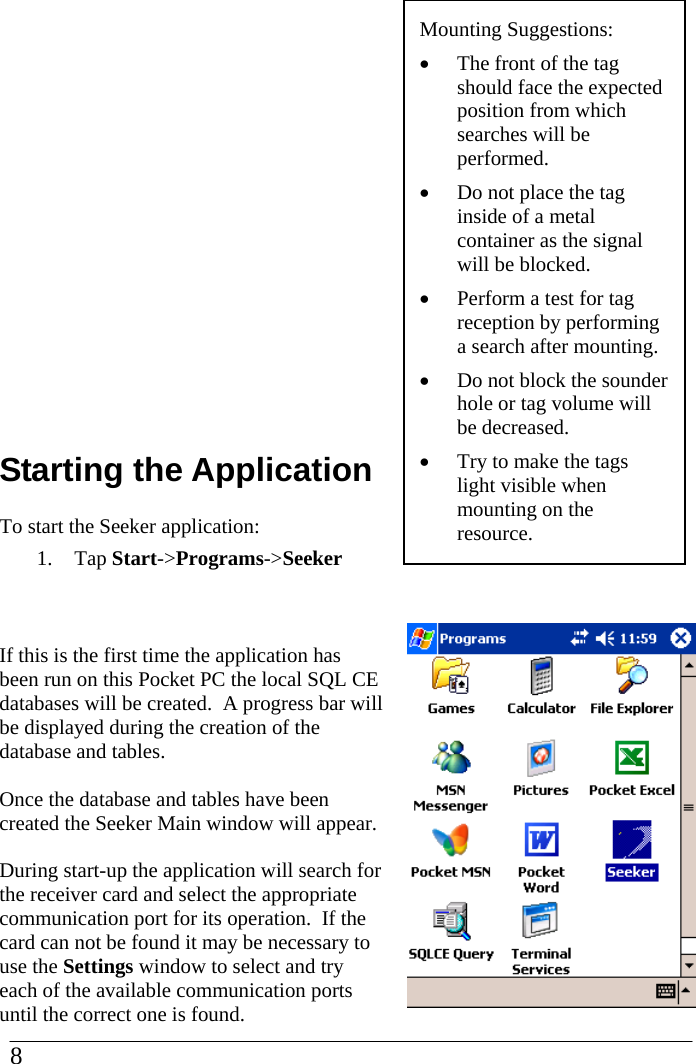        Starting the Application To start the Seeker application: 1. Tap Start-&gt;Programs-&gt;Seeker   If this is the first time the application has been run on this Pocket PC the local SQL CE databases will be created.  A progress bar will be displayed during the creation of the database and tables.    Once the database and tables have been created the Seeker Main window will appear.  During start-up the application will search for the receiver card and select the appropriate communication port for its operation.  If the card can not be found it may be necessary to use the Settings window to select and try each of the available communication ports until the correct one is found.                         Mounting Suggestions: •  The front of the tag should face the expected position from which searches will be performed. •  Do not place the tag inside of a metal container as the signal will be blocked. •  Perform a test for tag reception by performing a search after mounting. •  Do not block the sounder hole or tag volume will be decreased. •  Try to make the tags light visible when mounting on the resource. 8  