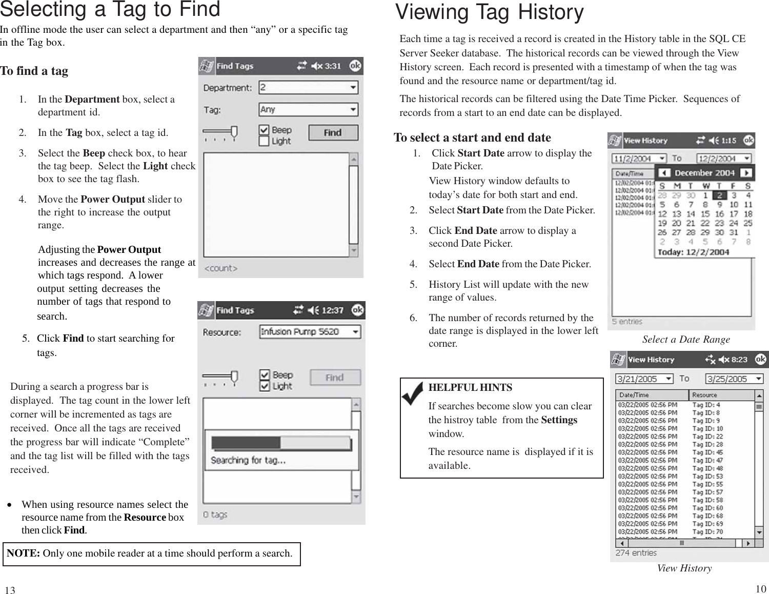 Selecting a Tag to FindIn offline mode the user can select a department and then “any” or a specific tagin the Tag box.To find a tag1. In the Department box, select adepartment id.2. In the Tag box, select a tag id.3. Select the Beep check box, to hearthe tag beep.  Select the Light checkbox to see the tag flash.4. Move the Power Output slider tothe right to increase the outputrange.Adjusting the Power Outputincreases and decreases the range atwhich tags respond.  A loweroutput setting decreases thenumber of tags that respond tosearch.5. Click Find to start searching fortags.During a search a progress bar isdisplayed.  The tag count in the lower leftcorner will be incremented as tags arereceived.  Once all the tags are receivedthe progress bar will indicate “Complete”and the tag list will be filled with the tagsreceived.•When using resource names select theresource name from the Resource boxthen click Find.NOTE: Only one mobile reader at a time should perform a search.Viewing Tag HistoryEach time a tag is received a record is created in the History table in the SQL CEServer Seeker database.  The historical records can be viewed through the ViewHistory screen.  Each record is presented with a timestamp of when the tag wasfound and the resource name or department/tag id.The historical records can be filtered using the Date Time Picker.  Sequences ofrecords from a start to an end date can be displayed.To select a start and end date1. Click Start Date arrow to display theDate Picker.View HistorySelect a Date RangeHELPFUL HINTSIf searches become slow you can clearthe histroy table  from the Settingswindow.The resource name is  displayed if it isavailable.View History window defaults totoday’s date for both start and end.2. Select Start Date from the Date Picker.3. Click End Date arrow to display asecond Date Picker.4. Select End Date from the Date Picker.5. History List will update with the newrange of values.6. The number of records returned by thedate range is displayed in the lower leftcorner.1013