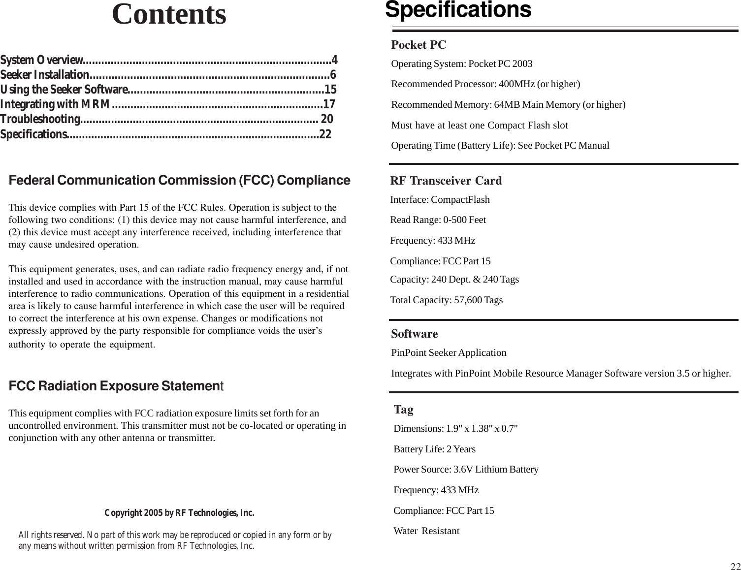 Copyright 2005 by RF Technologies, Inc.All rights reserved. No part of this work may be reproduced or copied in any form or byany means without written permission from RF Technologies, Inc.ContentsSystem Overview................................................................................4Seeker Installation.............................................................................6Using the Seeker Software...............................................................15Integrating with MRM....................................................................17Troubleshooting............................................................................. 20Specifications..................................................................................22SpecificationsPocket PCOperating System: Pocket PC 2003Recommended Processor: 400MHz (or higher)Recommended Memory: 64MB Main Memory (or higher)Must have at least one Compact Flash slotOperating Time (Battery Life): See Pocket PC ManualRF Transceiver CardInterface: CompactFlashRead Range: 0-500 FeetFrequency: 433 MHzCompliance: FCC Part 15Capacity: 240 Dept. &amp; 240 TagsTotal Capacity: 57,600 TagsSoftwarePinPoint Seeker ApplicationIntegrates with PinPoint Mobile Resource Manager Software version 3.5 or higher.TagDimensions: 1.9&quot; x 1.38&quot; x 0.7&quot;Battery Life: 2 YearsPower Source: 3.6V Lithium BatteryFrequency: 433 MHzCompliance: FCC Part 15Water ResistantFederal Communication Commission (FCC) ComplianceThis device complies with Part 15 of the FCC Rules. Operation is subject to thefollowing two conditions: (1) this device may not cause harmful interference, and(2) this device must accept any interference received, including interference thatmay cause undesired operation.This equipment generates, uses, and can radiate radio frequency energy and, if notinstalled and used in accordance with the instruction manual, may cause harmfulinterference to radio communications. Operation of this equipment in a residentialarea is likely to cause harmful interference in which case the user will be requiredto correct the interference at his own expense. Changes or modifications notexpressly approved by the party responsible for compliance voids the user’sauthority to operate the equipment.FCC Radiation Exposure StatementThis equipment complies with FCC radiation exposure limits set forth for anuncontrolled environment. This transmitter must not be co-located or operating inconjunction with any other antenna or transmitter.22