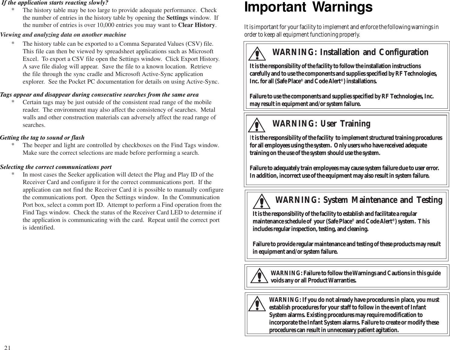 3Important WarningsIt is important for your facility to implement and enforce the following warnings inorder to keep all equipment functioning properly.WARNING: User TrainingIt is the responsibility of the facility  to implement structured training proceduresfor all employees using the system.  Only users who have received adequatetraining on the use of the system should use the system.Failure to adequately train employees may cause system failure due to user error.In addition, incorrect use of the equipment may also result in system failure.WARNING: System Maintenance and TestingIt is the responsibility of the facility to establish and facilitate a regularmaintenance schedule of  your (Safe Place® and Code Alert®) system.  Thisincludes regular inspection, testing, and cleaning.Failure to provide regular maintenance and testing of these products may resultin equipment and/or system failure.WARNING: Installation and ConfigurationIt is the responsibility of the facility to follow the installation instructionscarefully and to use the components and supplies specified by RF Technologies,Inc. for all (Safe Place® and Code Alert®) installations.Failure to use the components and supplies specified by RF Technologies, Inc.may result in equipment and/or system failure.WARNING: Failure to follow the Warnings and Cautions in this guidevoids any or all Product Warranties.WARNING: If you do not already have procedures in place, you mustestablish procedures for your staff to follow in the event of InfantSystem alarms. Existing procedures may require modification toincorporate the Infant System alarms. Failure to create or modify theseprocedures can result in unnecessary patient agitation. If the application starts reacting slowly?* The history table may be too large to provide adequate performance.  Checkthe number of entries in the history table by opening the Settings window.  Ifthe number of entries is over 10,000 entries you may want to Clear History.Getting the tag to sound or flash* The beeper and light are controlled by checkboxes on the Find Tags window.Make sure the correct selections are made before performing a search.Tags appear and disappear during consecutive searches from the same area* Certain tags may be just outside of the consistent read range of the mobilereader.  The environment may also affect the consistency of searches.  Metalwalls and other construction materials can adversely affect the read range ofsearches.Viewing and analyzing data on another machine* The history table can be exported to a Comma Separated Values (CSV) file.This file can then be viewed by spreadsheet applications such as MicrosoftExcel.  To export a CSV file open the Settings window.  Click Export History.A save file dialog will appear.  Save the file to a known location.  Retrievethe file through the sync cradle and Microsoft Active-Sync applicationexplorer.  See the Pocket PC documentation for details on using Active-Sync.Selecting the correct communications port* In most cases the Seeker application will detect the Plug and Play ID of theReceiver Card and configure it for the correct communications port.  If theapplication can not find the Receiver Card it is possible to manually configurethe communications port.  Open the Settings window.  In the CommunicationPort box, select a comm port ID.  Attempt to perform a Find operation from theFind Tags window.  Check the status of the Receiver Card LED to determine ifthe application is communicating with the card.  Repeat until the correct portis identified.21