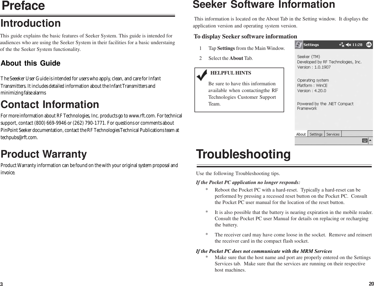 320PrefaceAbout this GuideThe Seeeker User Guide is intended for users who apply, clean, and care for InfantTransmitters. It includes detailed information about the Infant Transmitters andminimizing false alarmsContact InformationFor more information about RF Technologies, Inc. products go to www.rft.com. For technicalsupport, contact (800) 669-9946 or (262) 790-1771. For questions or comments aboutPinPoint Seeker documentation, contact the RF Technologies Technical Publications team attechpubs@rft.com.This guide explains the basic features of Seeker System. This guide is intended foraudiences who are using the Seeker System in their facilities for a basic understaingof the the Seeker System functionality.Product WarrantyProduct Warranty information can be found on the with your original system proposal andinvoice.IntroductionSeeker Software Information This information is located on the About Tab in the Setting window.  It displays theapplication version and operating system version.To display Seeker software information1 Tap Settings from the Main Window.2 Select the About Tab.HELPFUL HINTSBe sure to have this informationavailable when contactingthe RFTechnologies Customer SupportTeam.TroubleshootingUse the following Troubleshooting tips.If the Pocket PC application no longer responds:* Reboot the Pocket PC with a hard-reset.  Typically a hard-reset can beperformed by pressing a recessed reset button on the Pocket PC.  Consultthe Pocket PC user manual for the location of the reset button.* It is also possible that the battery is nearing expiration in the mobile reader.Consult the Pocket PC user Manual for details on replacing or rechargingthe battery.* The receiver card may have come loose in the socket.  Remove and reinsertthe receiver card in the compact flash socket.If the Pocket PC does not communicate with the MRM Services* Make sure that the host name and port are properly entered on the SettingsServices tab.  Make sure that the services are running on their respectivehost machines.