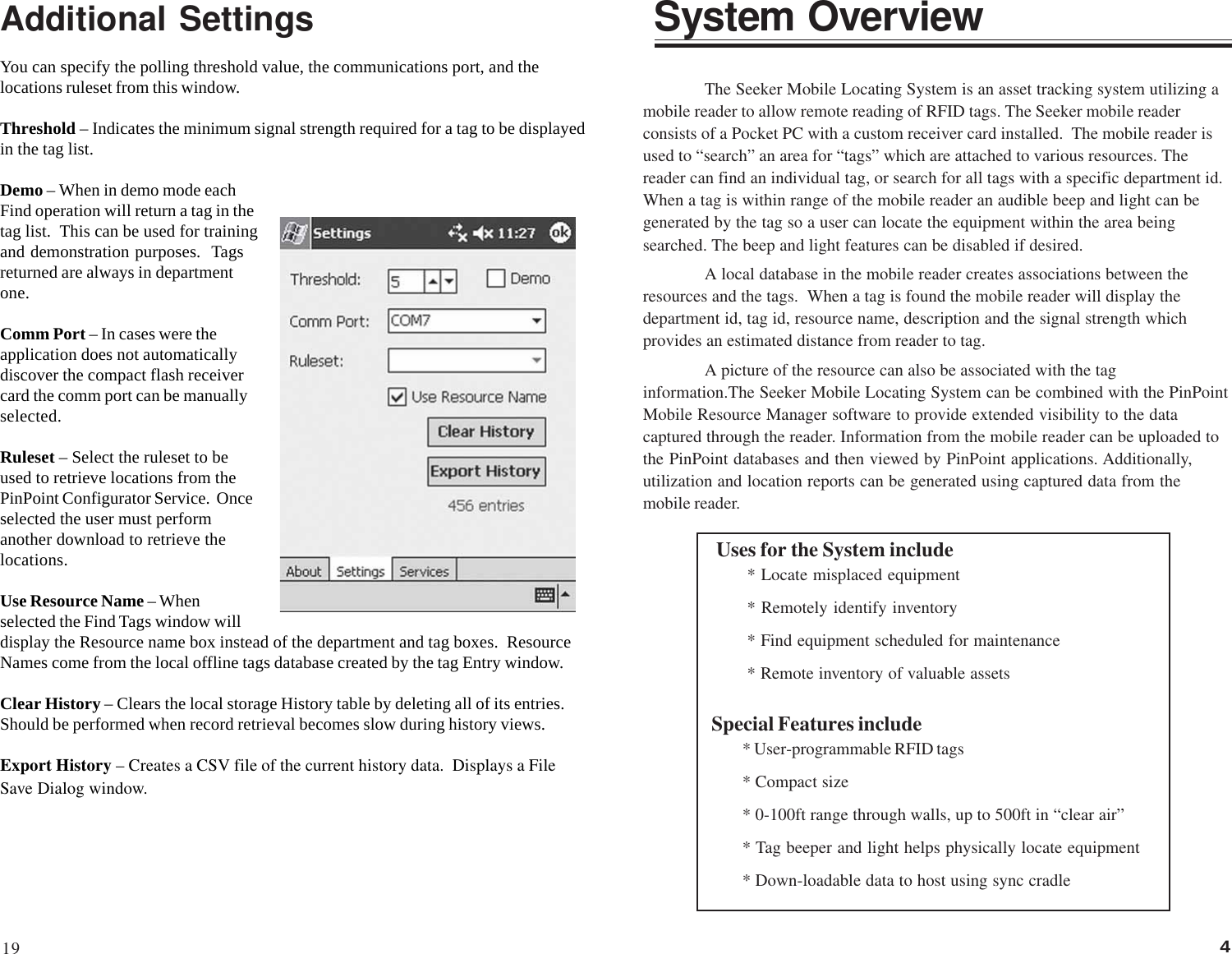 4The Seeker Mobile Locating System is an asset tracking system utilizing amobile reader to allow remote reading of RFID tags. The Seeker mobile readerconsists of a Pocket PC with a custom receiver card installed.  The mobile reader isused to “search” an area for “tags” which are attached to various resources. Thereader can find an individual tag, or search for all tags with a specific department id.When a tag is within range of the mobile reader an audible beep and light can begenerated by the tag so a user can locate the equipment within the area beingsearched. The beep and light features can be disabled if desired.A local database in the mobile reader creates associations between theresources and the tags.  When a tag is found the mobile reader will display thedepartment id, tag id, resource name, description and the signal strength whichprovides an estimated distance from reader to tag.A picture of the resource can also be associated with the taginformation.The Seeker Mobile Locating System can be combined with the PinPointMobile Resource Manager software to provide extended visibility to the datacaptured through the reader. Information from the mobile reader can be uploaded tothe PinPoint databases and then viewed by PinPoint applications. Additionally,utilization and location reports can be generated using captured data from themobile reader.System OverviewAdditional SettingsYou can specify the polling threshold value, the communications port, and thelocations ruleset from this window.Threshold – Indicates the minimum signal strength required for a tag to be displayedin the tag list.Demo – When in demo mode eachFind operation will return a tag in thetag list.  This can be used for trainingand demonstration purposes.  Tagsreturned are always in departmentone.Comm Port – In cases were theapplication does not automaticallydiscover the compact flash receivercard the comm port can be manuallyselected.Ruleset – Select the ruleset to beused to retrieve locations from thePinPoint Configurator Service.  Onceselected the user must performanother download to retrieve thelocations.Use Resource Name – Whenselected the Find Tags window willdisplay the Resource name box instead of the department and tag boxes.  ResourceNames come from the local offline tags database created by the tag Entry window.Clear History – Clears the local storage History table by deleting all of its entries.Should be performed when record retrieval becomes slow during history views.Export History – Creates a CSV file of the current history data.  Displays a FileSave Dialog window.Uses for the System include* Locate misplaced equipment* Remotely identify inventory* Find equipment scheduled for maintenance* Remote inventory of valuable assetsSpecial Features include* User-programmable RFID tags* Compact size* 0-100ft range through walls, up to 500ft in “clear air”* Tag beeper and light helps physically locate equipment* Down-loadable data to host using sync cradle19