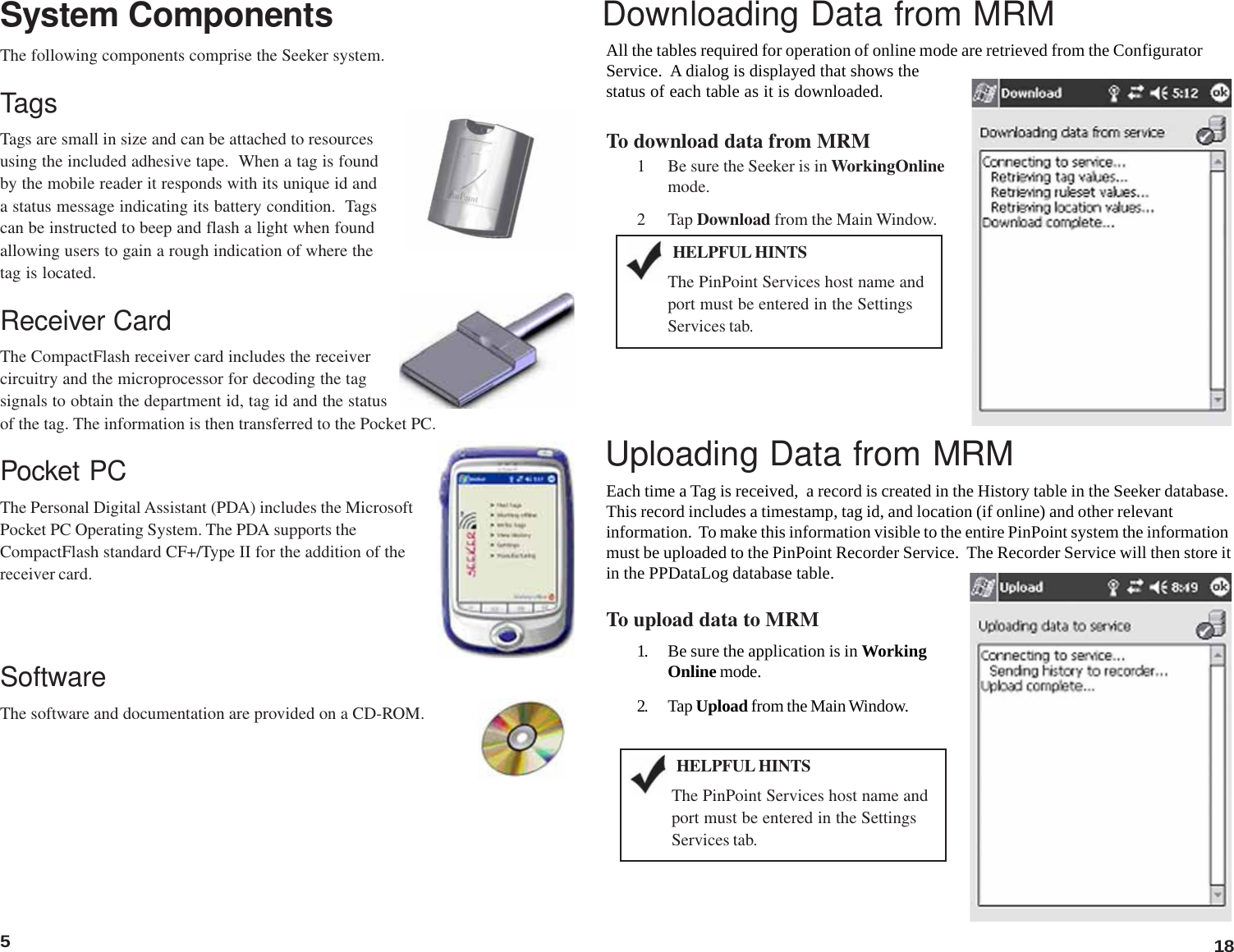 5System Components18The following components comprise the Seeker system.TagsTags are small in size and can be attached to resourcesusing the included adhesive tape.  When a tag is foundby the mobile reader it responds with its unique id anda status message indicating its battery condition.  Tagscan be instructed to beep and flash a light when foundallowing users to gain a rough indication of where thetag is located.Receiver CardThe CompactFlash receiver card includes the receivercircuitry and the microprocessor for decoding the tagsignals to obtain the department id, tag id and the statusof the tag. The information is then transferred to the Pocket PC.Pocket PCThe Personal Digital Assistant (PDA) includes the MicrosoftPocket PC Operating System. The PDA supports theCompactFlash standard CF+/Type II for the addition of thereceiver card.SoftwareThe software and documentation are provided on a CD-ROM.Downloading Data from MRMAll the tables required for operation of online mode are retrieved from the ConfiguratorService.  A dialog is displayed that shows thestatus of each table as it is downloaded.To download data from MRM1 Be sure the Seeker is in WorkingOnlinemode.2 Tap Download from the Main Window.Uploading Data from MRMEach time a Tag is received,  a record is created in the History table in the Seeker database.This record includes a timestamp, tag id, and location (if online) and other relevantinformation.  To make this information visible to the entire PinPoint system the informationmust be uploaded to the PinPoint Recorder Service.  The Recorder Service will then store itin the PPDataLog database table.To upload data to MRM1. Be sure the application is in WorkingOnline mode.2. Tap Upload from the Main Window.The PinPoint Services host name andport must be entered in the SettingsServices tab.HELPFUL HINTSThe PinPoint Services host name andport must be entered in the SettingsServices tab.HELPFUL HINTS