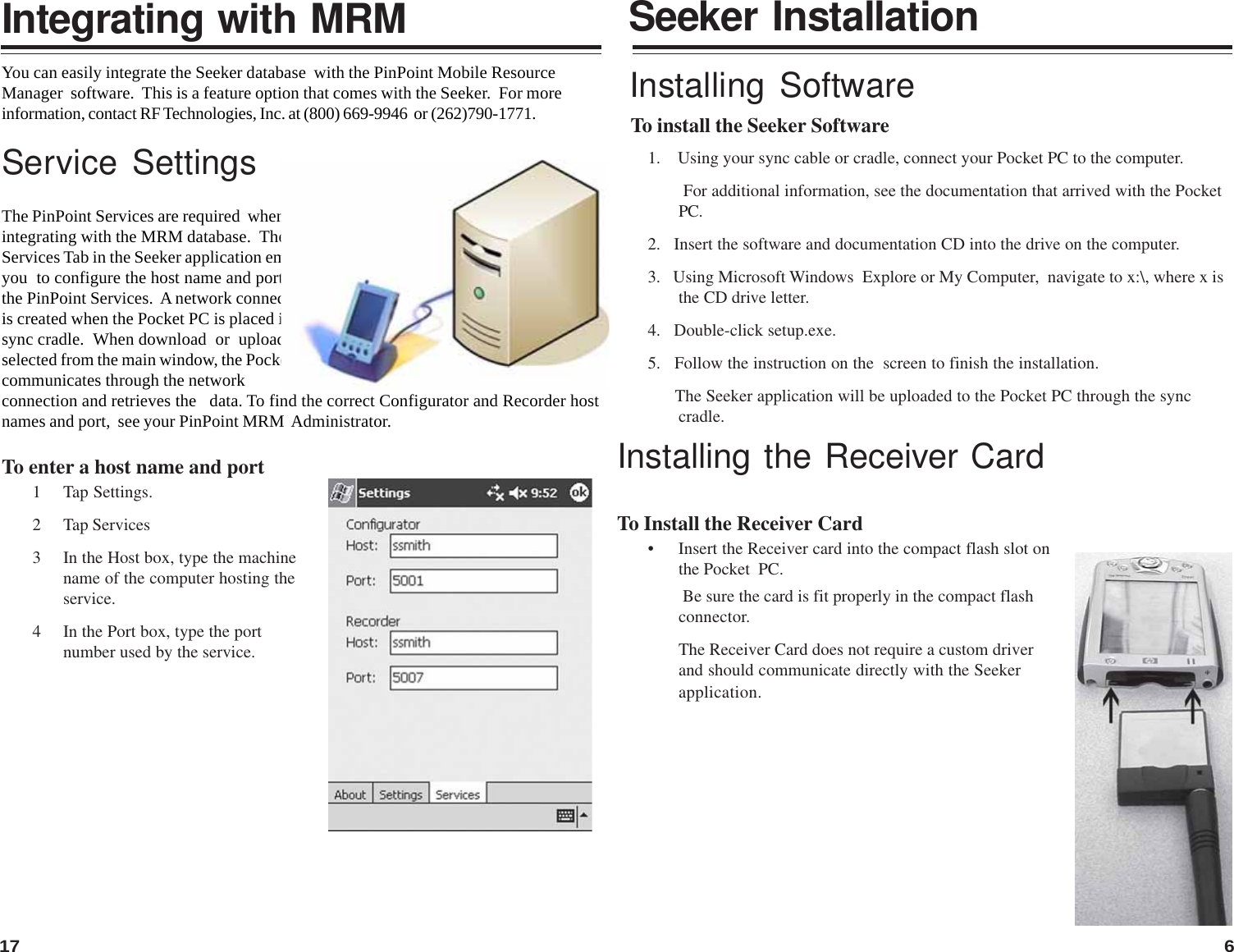 617To install the Seeker SoftwareSeeker Installation Be sure the card is fit properly in the compact flashconnector.The Receiver Card does not require a custom driverand should communicate directly with the SeekerInstalling Software1.    Using your sync cable or cradle, connect your Pocket PC to the computer.        For additional information, see the documentation that arrived with the PocketPC.2.   Insert the software and documentation CD into the drive on the computer.3.   Using Microsoft Windows  Explore or My Computer,  navigate to x:\, where x isthe CD drive letter.4.   Double-click setup.exe.5.   Follow the instruction on the  screen to finish the installation.      The Seeker application will be uploaded to the Pocket PC through the synccradle.Installing the Receiver CardTo Install the Receiver Card• Insert the Receiver card into the compact flash slot onthe Pocket  PC.application.You can easily integrate the Seeker database  with the PinPoint Mobile ResourceManager  software.  This is a feature option that comes with the Seeker.  For moreinformation, contact RF Technologies, Inc. at (800) 669-9946  or (262)790-1771.Service SettingsThe PinPoint Services are required  whenintegrating with the MRM database.  TheServices Tab in the Seeker application emablesyou  to configure the host name and port forthe PinPoint Services.  A network connectionis created when the Pocket PC is placed in thesync cradle.  When download  or  upload isselected from the main window, the Pocket PCcommunicates through the networkconnection and retrieves the   data. To find the correct Configurator and Recorder hostnames and port,  see your PinPoint MRM  Administrator.To enter a host name and port1 Tap Settings.2 Tap Services3 In the Host box, type the machinename of the computer hosting theservice.4 In the Port box, type the portnumber used by the service.Integrating with MRM