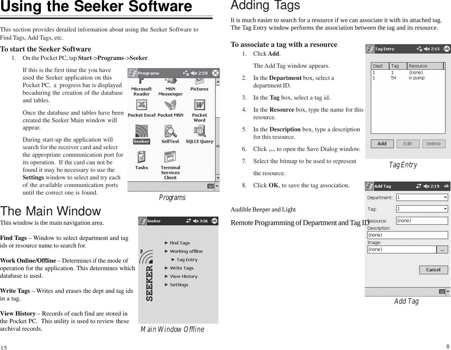 Using the Seeker SoftwareThis section provides detailed information about using the Seeker Software toFind Tags, Add Tags, etc.To start the Seeker Software1. On the Pocket PC, tap Start-&gt;Programs-&gt;Seeker.If this is the first time the you haveused the Seeker application on thisPocket PC,  a  progress bar is displayedbecaduring the creation of the databaseand tables.Once the database and tables have beencreated the Seeker Main window willappear.During start-up the application willsearch for the receiver card and selectthe appropriate communication port forits operation.  If the card can not befound it may be necessary to use theSettings window to select and try eachof the available communication portsuntil the correct one is found.The Main WindowThis window is the main navigation area.Find Tags – Window to select department and tagids or resource name to search for.Work Online/Offline – Determines if the mode ofoperation for the application. This determines whichdatabase is used.Write Tags – Writes and erases the dept and tag idsin a tag.View History – Records of each find are stored inthe Pocket PC.  This utility is used to review thesearchival records. Main Window OfflineProgramsAdding TagsIt is much easier to search for a resource if we can associate it with its attached tag.The Tag Entry window performs the association between the tag and its resource.To associate a tag with a resource1. Click Add.The Add Tag window appears.2. In the Department box, select adepartment ID.3. In the Tag box, select a tag id.4. In the Resource box, type the name for thisresource.5. In the Description box, type a descriptionfor this resource.6. Click … to open the Save Dialog window.7. Select the bitmap to be used to representthe resource.8. Click OK, to save the tag association.Add TagTag EntryAudible Beeper and LightRemote Programming of Department and Tag ID815