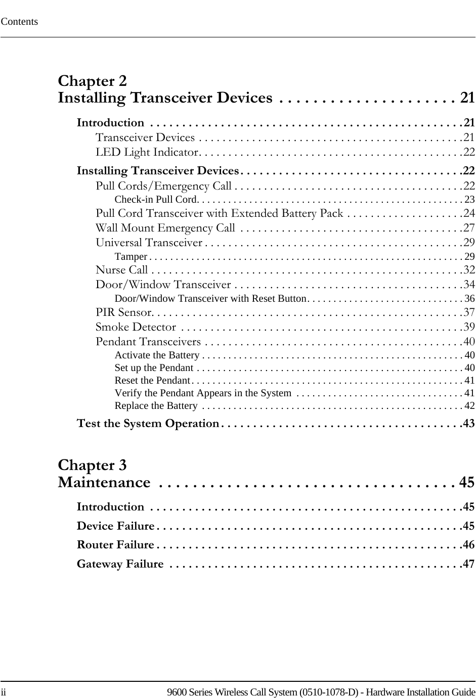 Contentsii    9600 Series Wireless Call System (0510-1078-D) - Hardware Installation GuideChapter 2 Installing Transceiver Devices . . . . . . . . . . . . . . . . . . . . . 21Introduction  . . . . . . . . . . . . . . . . . . . . . . . . . . . . . . . . . . . . . . . . . . . . . . . . .21Transceiver Devices . . . . . . . . . . . . . . . . . . . . . . . . . . . . . . . . . . . . . . . . . . . . .21LED Light Indicator. . . . . . . . . . . . . . . . . . . . . . . . . . . . . . . . . . . . . . . . . . . . .22Installing Transceiver Devices. . . . . . . . . . . . . . . . . . . . . . . . . . . . . . . . . . .22Pull Cords/Emergency Call . . . . . . . . . . . . . . . . . . . . . . . . . . . . . . . . . . . . . . .22Check-in Pull Cord. . . . . . . . . . . . . . . . . . . . . . . . . . . . . . . . . . . . . . . . . . . . . . . . . . . 23Pull Cord Transceiver with Extended Battery Pack . . . . . . . . . . . . . . . . . . . .24Wall Mount Emergency Call  . . . . . . . . . . . . . . . . . . . . . . . . . . . . . . . . . . . . . .27Universal Transceiver . . . . . . . . . . . . . . . . . . . . . . . . . . . . . . . . . . . . . . . . . . . .29Tamper . . . . . . . . . . . . . . . . . . . . . . . . . . . . . . . . . . . . . . . . . . . . . . . . . . . . . . . . . . . . 29Nurse Call . . . . . . . . . . . . . . . . . . . . . . . . . . . . . . . . . . . . . . . . . . . . . . . . . . . . .32Door/Window Transceiver . . . . . . . . . . . . . . . . . . . . . . . . . . . . . . . . . . . . . . .34Door/Window Transceiver with Reset Button. . . . . . . . . . . . . . . . . . . . . . . . . . . . . . 36PIR Sensor. . . . . . . . . . . . . . . . . . . . . . . . . . . . . . . . . . . . . . . . . . . . . . . . . . . . .37Smoke Detector  . . . . . . . . . . . . . . . . . . . . . . . . . . . . . . . . . . . . . . . . . . . . . . . .39Pendant Transceivers . . . . . . . . . . . . . . . . . . . . . . . . . . . . . . . . . . . . . . . . . . . .40Activate the Battery . . . . . . . . . . . . . . . . . . . . . . . . . . . . . . . . . . . . . . . . . . . . . . . . . . 40Set up the Pendant . . . . . . . . . . . . . . . . . . . . . . . . . . . . . . . . . . . . . . . . . . . . . . . . . . . 40Reset the Pendant. . . . . . . . . . . . . . . . . . . . . . . . . . . . . . . . . . . . . . . . . . . . . . . . . . . . 41Verify the Pendant Appears in the System  . . . . . . . . . . . . . . . . . . . . . . . . . . . . . . . . 41Replace the Battery . . . . . . . . . . . . . . . . . . . . . . . . . . . . . . . . . . . . . . . . . . . . . . . . . . 42Test the System Operation . . . . . . . . . . . . . . . . . . . . . . . . . . . . . . . . . . . . . .43Chapter 3 Maintenance  . . . . . . . . . . . . . . . . . . . . . . . . . . . . . . . . . . . 45Introduction  . . . . . . . . . . . . . . . . . . . . . . . . . . . . . . . . . . . . . . . . . . . . . . . . .45Device Failure . . . . . . . . . . . . . . . . . . . . . . . . . . . . . . . . . . . . . . . . . . . . . . . .45Router Failure . . . . . . . . . . . . . . . . . . . . . . . . . . . . . . . . . . . . . . . . . . . . . . . .46Gateway Failure  . . . . . . . . . . . . . . . . . . . . . . . . . . . . . . . . . . . . . . . . . . . . . .47