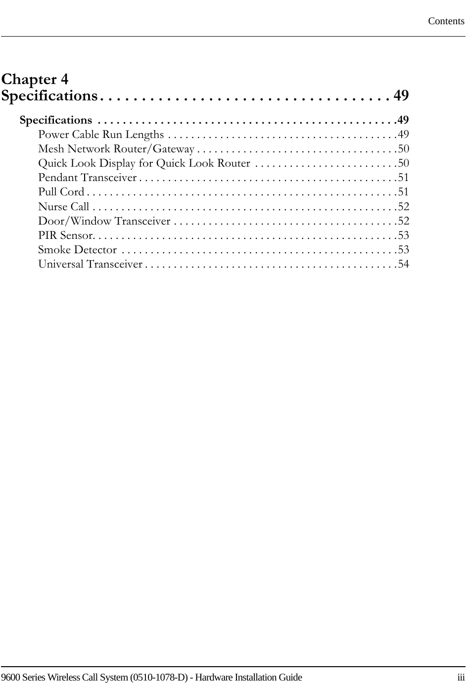 9600 Series Wireless Call System (0510-1078-D) - Hardware Installation Guide    iiiContentsChapter 4 Specifications. . . . . . . . . . . . . . . . . . . . . . . . . . . . . . . . . . . 49Specifications  . . . . . . . . . . . . . . . . . . . . . . . . . . . . . . . . . . . . . . . . . . . . . . . .49Power Cable Run Lengths . . . . . . . . . . . . . . . . . . . . . . . . . . . . . . . . . . . . . . . .49Mesh Network Router/Gateway . . . . . . . . . . . . . . . . . . . . . . . . . . . . . . . . . . .50Quick Look Display for Quick Look Router  . . . . . . . . . . . . . . . . . . . . . . . . .50Pendant Transceiver . . . . . . . . . . . . . . . . . . . . . . . . . . . . . . . . . . . . . . . . . . . . .51Pull Cord . . . . . . . . . . . . . . . . . . . . . . . . . . . . . . . . . . . . . . . . . . . . . . . . . . . . . .51Nurse Call . . . . . . . . . . . . . . . . . . . . . . . . . . . . . . . . . . . . . . . . . . . . . . . . . . . . .52Door/Window Transceiver . . . . . . . . . . . . . . . . . . . . . . . . . . . . . . . . . . . . . . .52PIR Sensor. . . . . . . . . . . . . . . . . . . . . . . . . . . . . . . . . . . . . . . . . . . . . . . . . . . . .53Smoke Detector  . . . . . . . . . . . . . . . . . . . . . . . . . . . . . . . . . . . . . . . . . . . . . . . .53Universal Transceiver . . . . . . . . . . . . . . . . . . . . . . . . . . . . . . . . . . . . . . . . . . . .54