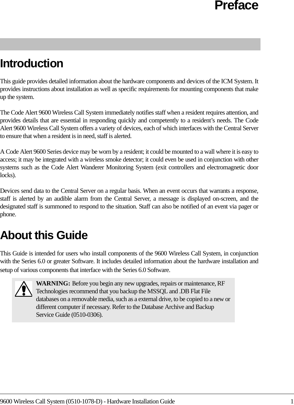 9600 Wireless Call System (0510-1078-D) - Hardware Installation Guide 1PrefaceIntroductionThis guide provides detailed information about the hardware components and devices of the ICM System. It provides instructions about installation as well as specific requirements for mounting components that make up the system.The Code Alert 9600 Wireless Call System immediately notifies staff when a resident requires attention, and provides details that are essential in responding quickly and competently to a resident’s needs. The Code Alert 9600 Wireless Call System offers a variety of devices, each of which interfaces with the Central Server to ensure that when a resident is in need, staff is alerted. A Code Alert 9600 Series device may be worn by a resident; it could be mounted to a wall where it is easy to access; it may be integrated with a wireless smoke detector; it could even be used in conjunction with other systems such as the Code Alert Wanderer Monitoring System (exit controllers and electromagnetic door locks).Devices send data to the Central Server on a regular basis. When an event occurs that warrants a response, staff is alerted by an audible alarm from the Central Server, a message is displayed on-screen, and the designated staff is summoned to respond to the situation. Staff can also be notified of an event via pager or phone.About this GuideThis Guide is intended for users who install components of the 9600 Wireless Call System, in conjunction with the Series 6.0 or greater Software. It includes detailed information about the hardware installation and setup of various components that interface with the Series 6.0 Software.WARNI NG: Before you begin any new upgrades, repairs or maintenance, RF Technologies recommend that you backup the MSSQL and .DB Flat File databases on a removable media, such as a external drive, to be copied to a new or different computer if necessary. Refer to the Database Archive and Backup Service Guide (0510-0306).